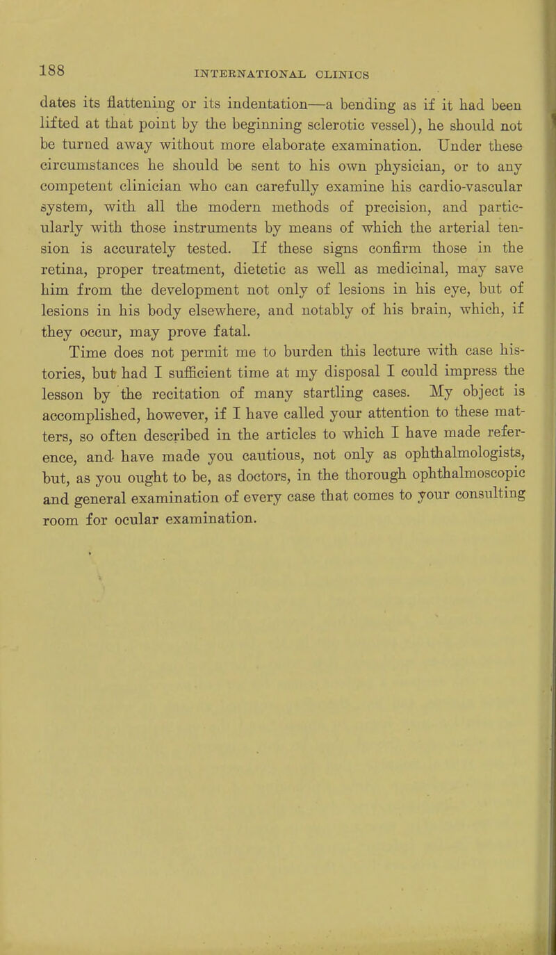 dates its flattening or its indentation—a bending as if it had been lifted at that point by the beginning sclerotic vessel), he should not be turned away without more elaborate examination. Under these circumstances he should be sent to his own physician, or to any competent clinician who can carefully examine his cardio-vascular system, with all the modern methods of precision, and partic- ularly with those instruments by means of which the arterial ten- sion is accurately tested. If these signs confirm those in the retina, proper treatment, dietetic as well as medicinal, may save him from the development not only of lesions in his eye, but of lesions in his body elsewhere, and notably of his brain, which, if they occur, may prove fatal. Time does not permit me to burden this lecture with case his- tories, but had I sufficient time at my disposal I could impress the lesson by the recitation of many startling cases. My object is accomplished, however, if I have called your attention to these mat- ters, so often described in the articles to which I have made refer- ence, and have made you cautious, not only as ophthalmologists, but, as you ought to be, as doctors, in the thorough ophthalmoscopic and general examination of every case that comes to your consulting room for ocular examination.