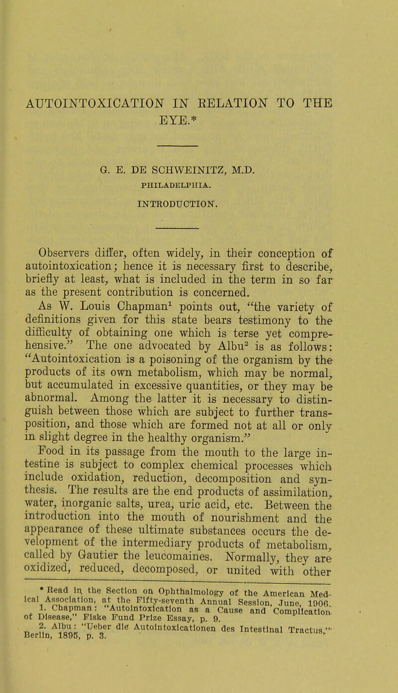 EYE.* G. E. DE SCHWEINITZ, M.D. PHILADELPHIA. INTRODUCTION. Observers differ, often widely, in their conception of autointoxication; hence it is necessary first to describe, briefly at least, what is included in the term in so far as the present contribution is concerned. As W. Louis Chapman1 points out, the variety of definitions given for this state bears testimony to the difficulty of obtaining one which is terse yet compre- hensive. The one advocated by Albu2 is as follows: Autointoxication is a poisoning of the organism by the products of its own metabolism, which may be normal, but accumulated in excessive quantities, or they may be abnormal. Among the latter it is necessary to distin- guish between those which are subject to further trans- position, and those which are formed not at all or only in slight degree in the healthy organism. Food in its passage from the mouth to the large in- testine is subject to complex chemical processes which include oxidation, reduction, decomposition and syn- thesis. _ The results are the end products of assimilation, water, inorganic salts, urea, uric acid, etc. Between the introduction into the mouth of nourishment and the appearance of these ultimate substances occurs the de- velopment of the intermediary products of metabolism, called by Gautier the leucomaines. Normally, they are oxidized, reduced, decomposed, or united with other * Read in, the Section on Ophthalmology of the American Med- ical Association, at the Fifty-seventh Annual Session, June, 1906 1. Chapman: Autointoxication as a Cause and Complication or Disease, Flske Fund Prize Essay, p. 9. 2. Albu : Ueber die Autointoxicatlonen des Intestinal Tractus  Berlin, 1895, p. 3.