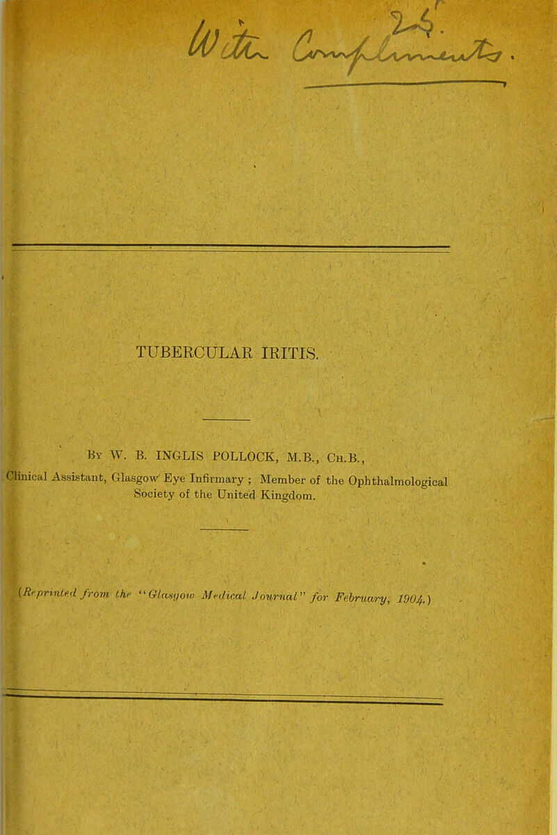 TUBERCULAR IRITIS. By W. B. INGLIS POLLOCK, M.B., Ch.B., Clinical Assistant, Glasgow^ Eye Infirmary ; Member of the Ophthalmological Society of the United Kingdom. (Rf printed from the ''Okwqow Medical Journal for February,. 1904.)