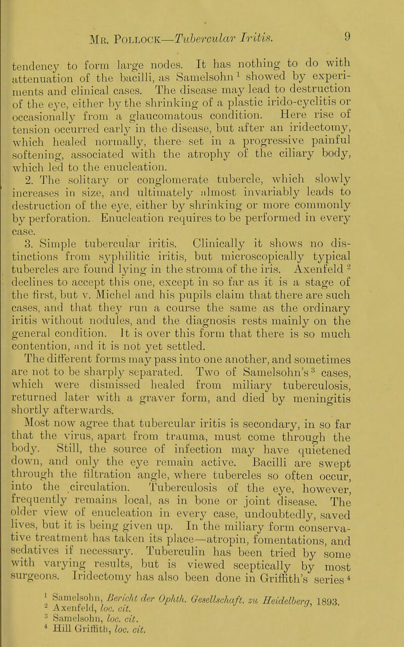 tendency to form large nodes. It lias nothing to do with iittenuation of the bacilli, as Samelsohn ^ showed by experi- ments and clinical cases. The disease may lead to destruction of the eye, either by the shrinking of a plastic irido-cyclitis or occasionally from a glaucomatous condition. Here rise of tension occurred early in the disease, but after an iridectomy, which healed normally, there set in a progressive painful softening, associated with the atrophy of the ciliary body, which led to the enucleation. 2. The solitary or conglomerate tubercle, Avhich slowly increases in size, and ultimately almost invariably leads to destruction of the eye, either by shrinking or more commonly by perforation. Enucleation requires to be performed in every case. 3. Simple tubercular iritis. Clinically it shows no dis- tinctions from syphilitic iritis, but microscopically typical tubercles are found lying in the stroma of the iris. Axenfeld - declines to accept this one, except in so far as it is a stage of the first, but v. Michel and his pupils claim that there are such cases, and that they run a course the same as the ordinary iritis without nodules, and the diagnosis rests mainly on the general condition. It is over this form that there is so much contention, and it is not yet settled. The different forms may pass into one another, and sometimes are not to be sharply separated. Two of Samelsohn's^ cases, which were dismissed healed from miliary tuberculosis, returned later with a graver form, and died by meningitis shortly afterwards. Most now agree that tubercular iritis is secondary, in so far that the virus, apart from trauma, must come through the body. Still, the source of infection may have quietened down, and only the eye remain active. Bacilli are swept through the filtration angle, where tubercles so often occur, into the circulation. Tuberculosis of the eye, however, frequently remains local, as in bone or joint disease. The' older view of enucleation in every case, undoubtedly, saved lives, but it is being given up. In the miliary form conserva- tive treatment has taken its place—atropin, fomentations, and sedatives if necessary. Tuberculin has been tried by some with varying results, but is viewed sceptically by most surgeons. Iridectomy has also been done in GriflSth's series * 1 Sainel.solm, JJencht der Ophth. Qesellschaft. zu Heidelberg, 1893 Axeufekl, loc. cit. Samelsohn, loc. cit. * Hill Griffith, loc. cit.