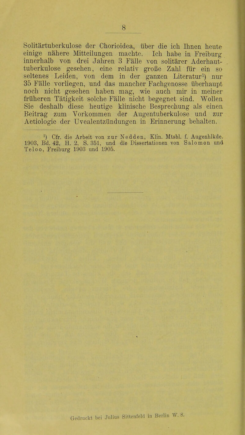 8 Solitärtuberkulose der Chorioidea, über die ich Ihnen heute einige nähere Mitteilungen machte. Ich habe in Freiburg innerhalb von drei Jahren 3 Fälle von solitärer Aderhaut- tuberkulose gesehen, eine relativ große Zahl für ein so seltenes Leiden, von dem in der ganzen Literatur^) nur 35 Fälle vorhegen, und das mancher Fachgenosse überhaupt noch nicht gesehen haben mag, wie auch mir in meiner früheren Tätigkeit solche Fälle nicht begegnet sind. Wollen Sie deshalb diese heutige klinische Besprechung als einen Beitrag zum Vorkommen der Augentuberkulose und zur Aetiologie der Uvealentzündungen in Erinnerung behalten. Cfr. die Arbeit von zur Nedden, Klin. Mtsbl. f. Augenhlkde. 1903, Bd. 42, H. 2, S. 351, und die Dissertationen von Salomen und Teloo, Freiburg 1903 und 1905. Gedruckt bei Julius Sittcnlcld in Berlin