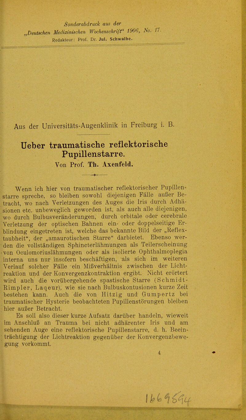 Sonderabdruck aus der „Deutschen Medizinischen Wochenschrift 1906, No. Redakteur: Prof. Dr. Jul. Schwalbe. Aus der Universitäts-Augenklinik in Freiburg i. B. Ueber traumatische reflektorische Pupillenstarre. Von Prof. Th. Axenfeld. Wenn ich hier von traumatischer reflektorischer Pupillen- starre spreche, so bleiben sowohl diejenigen Fälle außer Be- tracht, wo nach Verletzungen des Auges die Iris durch Adhä- sionen etc. unbeweglich geworden ist, als auch alle diejenigen, wo durch Bulbusveränderungen, durch orbitale oder cerebrale Verletzung der optischen Bahnen ein- oder doppelseitige Er- blindung eingetreten ist, welche das bekannte Bild der „Reflex- taubheit, der „amaurotischen Starre darbietet. Ebenso wer- den die vollständigen Sphincterlähmungen als Teilerscheinung ■von Oculomoriuslähmungen oder als isolierte Ophthalmoplegia interna uns nur insofern beschäftigen, als sich im weiteren Verlauf solcher Fälle ein Mißverhältnis zwischen der Licht- reaktion und der Konvergenzkontraktion ergibt. Nicht erörtert wird auch die vorübergehende spastische Starre (Schmidt- Rimpler, Laqeur), wie sie nach Bulbuskontusionen kurze Zeit bestehen kann. Auch die von Hitzig und Gumpertz bei traumatischer Hysterie beobachteten Pupillenstörungen bleiben hier außer Betracht. Es soll also dieser kurze Aufsatz darüber handeln, wieweit im Anschluß an Trauma bei nicht adhärenter Iris und am sehenden Auge eine reflektorische Pupillenstarre, d. h. Beein- trächtigung der Lichtreaktion gegenüber der Konvergenzbewe- gung vorkommt. 4 —