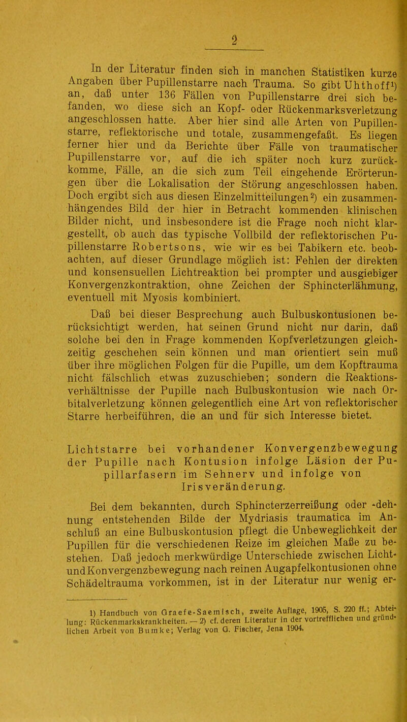 In der Literatur finden sich in manchen Statistiken kurze Angaben über Pupillenstarre nach Trauma. So gibt Uhthoff1) an, daß unter 136 Fällen von Pupillenstarre drei sich be- fanden, wo diese sich an Kopf- oder Rückenmarksverletzung angeschlossen hatte. Aber hier sind alle Arten von Pupillen- starre, reflektorische und totale, zusammengefaßt. Es liegen ferner hier und da Berichte über Fälle von traumatischer Pupillenstarre vor, auf die ich später noch kurz zurück- komme, Fälle, an die sich zum Teil eingehende Erörterun- gen über die Lokalisation der Störung angeschlossen haben. Doch ergibt sich aus diesen Einzelmitteilungen2) ein zusammen- hängendes Bild der hier in Betracht kommenden klinischen Bilder nicht, und insbesondere ist die Frage noch nicht klar- gestellt, ob auch das typische Vollbild der reflektorischen Pu- pillenstarre Robertsons, wie wir es bei Tabikern etc. beob- achten, auf dieser Grundlage möglich ist: Fehlen der direkten und konsensuellen Lichtreaktion bei prompter und ausgiebiger Konvergenzkontraktion, ohne Zeichen der Sphincterlähmung, eventuell mit Myosis kombiniert. Daß bei dieser Besprechung auch Bulbuskontusionen be- rücksichtigt werden, hat seinen Grund nicht nur darin, daß solche bei den in Frage kommenden Kopfverletzungen gleich- zeitig geschehen sein können und man orientiert sein muß über ihre möglichen Folgen für die Pupille, um dem Kopftrauma nicht fälschlich etwas zuzuschieben; sondern die Reaktions- verhältnisse der Pupille nach Bulbuskontusion wie nach Or- bitalverletzung können gelegentlich eine Art von reflektorischer Starre herbeiführen, die an und für sich Interesse bietet. Lichtstarre bei vorhandener Konvergenzbewegung der Pupille nach Kontusion infolge Läsion der Pu- pillarfasern im Sehnerv und infolge von Iris Veränderung. Bei dem bekannten, durch Sphincterzerreißung oder -deh- nung entstehenden Bilde der Mydriasis traumatica im An- schluß an eine Bulbuskontusion pflegt die Unbeweglichkeit der Pupillen für die verschiedenen Reize im gleichen Maße zu be- stehen. Daß jedoch merkwürdige Unterschiede zwischen Licht- undKonvergenzbewegung nach reinen Augapfelkontusionen ohne Schädeltrauma vorkommen, ist in der Literatur nur wenig er- 1) Handbuch von Oraefe-Saemisch, zweite Auflage, 1905, S. 220 ff.; Abtei- lung: Rückenmarkskrankheiten.-2) cf. deren Literatur in der vortrefflichen und gruna- lichen Arbeit von Bmnke; Verlag von O. Fischer, Jena 1904.