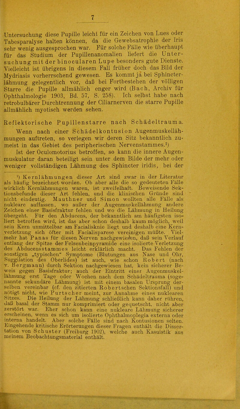 Untersuchung diese Pupille leicht für ein Zeichen von Lues oder Tabesparalyse halten können, da die Gewebsatrophie der Iris sehr wenig ausgesprochen war. Für solche Fälle wie überhaupt für das Studium der Pupillenanomalien liefert die Unter- suchung mit der binocularen Lupe besonders gute Dienste. Vielleicht ist übrigens in diesem Fall früher doch das Bild der Mydriasis vorherrschend gewesen. Es kommt ja bei Sphincter- lähmung gelegentlich vor, daß bei Fortbestehen der völligen Starre die Pupille allmählich enger wird (Bach, Archiv für Ophthalmologie 1903, Bd. 57, S. 258). Ich selbst habe nach retrobulbärer Durchtrennung der Ciliarnerven die starre Pupille allmählich myotisch werden sehen. Reflektorische Pupillenstarre nach Schädeltrauma. Wenn nach einer Schädelkontusion Augenmuskelläh- mungen auftreten, so verlegen wir deren Sitz bekanntlich zu- meist in das Gebiet des peripherischen Nervenstammes.1) Ist der Oculomotorius betroffen, so kann die innere Augen- muskulatur daran beteiligt sein unter dem Bilde der mehr oder weniger vollständigen Lähmung des Sphincter iridis, bei der ') Kernlähmungen dieser Art sind zwar in der Literatur als häufig bezeichnet worden. Ob aber alle die so gedeuteten Fälle wirklich Kernlähmungen waren, ist zweifelhaft. Beweisende Sek- tionsbefunde dieser Art fehlen, und die klinischen Gründe sind nicht • eindeutig. Mauthner und Simon wollten alle Fälle als nukleare auffassen, wo außer der Augenmuskellähmung andere Zeichen einer Basisfraktur fehlen und wo die Lähmung in Heilung übergeht. Für den Abducens, der bekanntlich am häufigsten iso- liert betroffen wird, ist das aber schon deshalb kaum möglich, weil sein Kern unmittelbar am Facialisknie liegt und deshalb eine Kern- verletzung sich öfter mit Fazialisparese vereinigen müßte. Viel- mehr hat Panas für diesen Nerven nachgewiesen, daß sein Verlauf entlang der Spitze der Felsenbeinpyramide eine isolierte Verletzung des Abducensstammes leicht erklärlich macht. Das Fehlen der sonstigen „typischen Symptome (Blutungen aus Nase und Ohr, Suggilation des Oberlides) ist auch, wie schon Robert (nach v. Bergmann) durch Sektion nachgewiesen hat, kein sicherer Be- weis gegen' Basisfraktur; auch der Eintritt einer Augenmuskel- lähmung erst Tage oder Wochen nach dem Schädeltrauma (soge- nannte sekundäre Lähmung) ist mit einem basalen Ursprung der- selben vereinbar (cf. den zitierten Robertschen Sektionsfall) und nötigt nicht, wie Purtscher meint, zur Annahme eines nuklearen Sitzes. Die Heilung der Lähmung schließlich kann daher rühren, daß basal der Stamm nur komprimiert oder gequetscht, nicht aber zerstört war. Eher schon kann eine nukleare Lähmung sicherer erscheinen, wenn es sich um isolierte Ophthalmoplegia externa oder interna handelt. Aber solche Fälle sind nach Kontusionen selten. Eingehende kritische Erörterungen dieser Fragen enthält die Disser- tation von Schuster (Freiburg 1902), welche auch Kasuistik aus meinem Beobachtungsmaterial enthält.