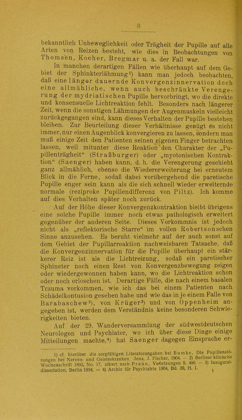 bekanntlich Unbeweglichkeit oder Trägheit der Pupille auf alle Arten von Reizen besteht, wie dies in Beobachtungen von Thomsen, Kocher, Bregmar u. a. der Fall war. In manchen derartigen Fällen wie überhaupt auf dem Ge- biet der Sphinkterlähmung1) kann man jedoch beobachten, daß eine länger dauernde Konvergenzinnervation doch eine allmähliche, wenn auch beschränkte Verenge- rung dermydriatischen Pupille hervorbringt, wo die direkte und konsensuelle Lichtreaktion fehlt. Besonders nach längerer Zeit, wenn die sonstigen Lähmungen der Augenmuskeln vielleicht zurückgegangen sind, kann dieses Verhalten der Pupille bestehen bleiben. Zur Beurteilung dieser Verhältnisse genügt es nicht immer, nur einen Augenblick konvergieren zu lassen, sondern man muß einige Zeit den Patienten seinen eigenen Finger betrachten lassen, weil mitunter diese Reaktion den Charakter der „Pu- pillenträgheit (Straßburger) oder „myotonischen Kontrak- tion (Saenger) haben kann, d. h. die Verengerung geschieht ganz allmählich, ebenso die Wiedererweiterung bei erneutem Blick in die Ferne, sodaß dabei vorübergehend die paretische Pupille enger sein kann als die sich schnell wieder erweiternde normale (reziproke Pupillendifferenz von Piltz). Ich komme auf dies Verhalten später noch zurück. Auf der Höhe dieser Konvergenzkontraktion bleibt übrigens eine solche Pupille immer noch etwas pathologisch erweitert gegenüber der anderen Seite. Dieses Vorkommnis ist jedoch nicht als „reflektorische Starre im vollen Robertsonschen Sinne anzusehen. Es beruht vielmehr auf der auch sonst auf dem Gebiet der Pupillarreaktion nachweisbaren Tatsache, daß die Konvergenzinnervation für die Pupille überhaupt ein stär- kerer Reiz ist als die Lichtreizung, sodaß ein paretischer Sphincter noch einen Rest von Konvergenzbewegung zeigen oder wiedergewonnen haben kann, wo die Lichtreaktion schon oder noch erloschen ist. Derartige Fälle, die nach einem basalen Trauma vorkommen, wie ich das bei einem Patienten nach Schädelkontusion gesehen habe und wie das in je einem Falle von Barabaschew2), von Krüger3) und von Oppenheim an- gegeben ist, werden dem Verständnis keine besonderen Schwie- rigkeiten bieten. Auf der 29. Wanderversammlung der südwestdeutschen Neurologen und Psychiater, wo ich über diese Dinge einige Mitteilungen machte,4) hat Saenger dagegen Einsprache er- 1) cf hierüber die sorgfältigen Literaturangaben bei Bumke, Die Pupillensto- rungen bei Nerven- und Geisteskranken. Jena, J. Fischer, 1904. - 2) Berliner klinische Wochenschrift 1893, No. 17, zitiert nach Prann, Verletzungen S. 486. - 3) Inaugural-