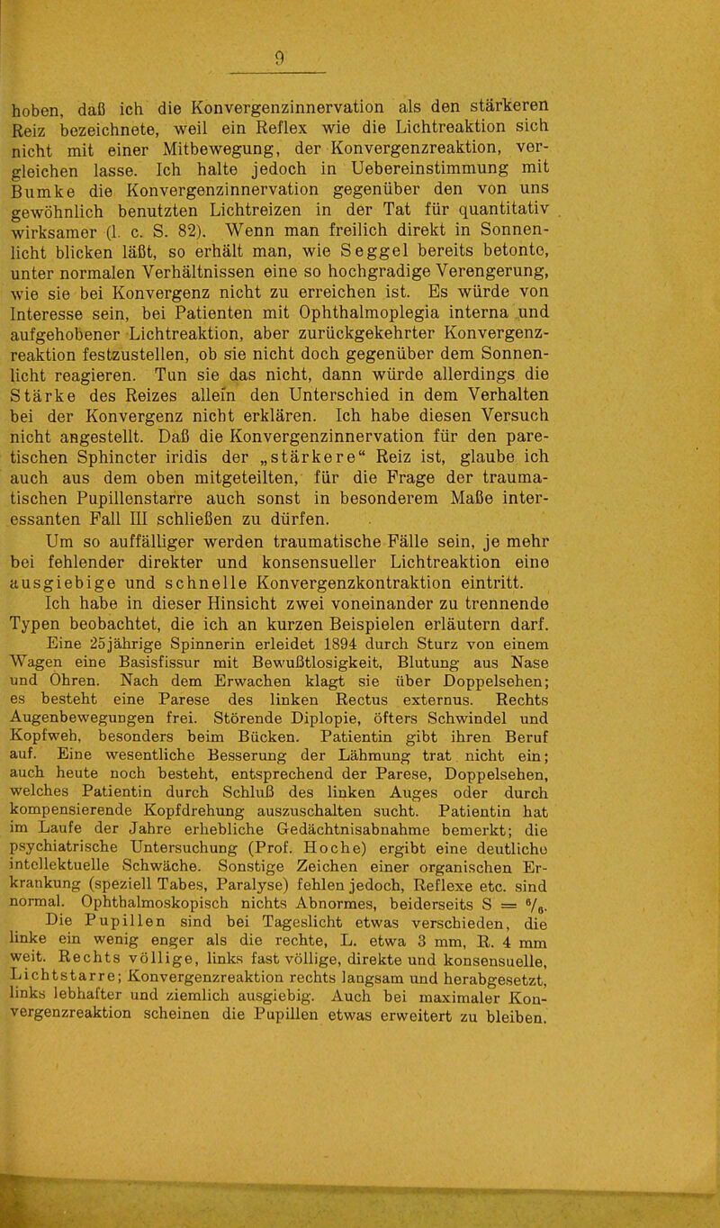hoben, daß ich die Konvergenzinnervation als den stärkeren Reiz bezeichnete, weil ein Reflex wie die Lichtreaktion sich nicht mit einer Mitbewegung, der Konvergenzreaktion, ver- gleichen lasse. Ich halte jedoch in Uebereinstimmung mit Bumke die Konvergenzinnervation gegenüber den von uns gewöhnlich benutzten Lichtreizen in der Tat für quantitativ wirksamer (1. c. S. 82). Wenn man freilich direkt in Sonnen- licht blicken läßt, so erhält man, wie Seggel bereits betonte, unter normalen Verhältnissen eine so hochgradige Verengerung, wie sie bei Konvergenz nicht zu erreichen ist. Es würde von Interesse sein, bei Patienten mit Ophthalmoplegia interna und aufgehobener Lichtreaktion, aber zurückgekehrter Konvergenz- reaktion festzustellen, ob sie nicht doch gegenüber dem Sonnen- licht reagieren. Tun sie das nicht, dann würde allerdings die Stärke des Reizes allein den Unterschied in dem Verhalten bei der Konvergenz nicht erklären. Ich habe diesen Versuch nicht angestellt. Daß die Konvergenzinnervation für den pare- tischen Sphincter iridis der „stärkere Reiz ist, glaube ich auch aus dem oben mitgeteilten, für die Frage der trauma- tischen Pupillenstarre auch sonst in besonderem Maße inter- essanten Fall III schließen zu dürfen. Um so auffälliger werden traumatische Fälle sein, je mehr bei fehlender direkter und konsensueller Lichtreaktion eine ausgiebige und schnelle Konvergenzkontraktion eintritt. Ich habe in dieser Hinsicht zwei voneinander zu trennende Typen beobachtet, die ich an kurzen Beispielen erläutern darf. Eine 25jährige Spinnerin erleidet 1894 durch Sturz von einem Wagen eine Basisfissur mit Bewußtlosigkeit, Blutung aus Nase und Ohren. Nach dem Erwachen klagt sie über Doppelsehen; es besteht eine Parese des linken Rectus externus. Rechts Augenbewegungen frei. Störende Diplopie, öfters Schwindel und Kopfweh, besonders beim Bücken. Patientin gibt ihren Beruf auf. Eine wesentliche Besserung der Lähmung trat nicht ein; auch heute noch besteht, entsprechend der Parese, Doppelsehen, welches Patientin durch Schluß des linken Auges oder durch kompensierende Kopfdrehung auszuschalten sucht. Patientin hat im Laufe der Jahre erhebliche Gedächtnisabnahme bemerkt; die psychiatrische Untersuchung (Prof. Ho che) ergibt eine deutliche intellektuelle Schwäche. Sonstige Zeichen einer organischen Er- krankung (speziell Tabes, Paralyse) fehlen jedoch, Reflexe etc. sind normal. Ophthalmoskopisch nichts Abnormes, beiderseits S = 6/6. Die Pupillen sind bei Tageslicht etwas verschieden, die linke ein wenig enger als die rechte, L. etwa 3 mm, R. 4 mm weit. Rechts völlige, links fast völlige, direkte und konsensuelle, Lichtstarre; Konvergenzreaktion rechts langsam und herabgesetzt, links lebhafter und ziemlich ausgiebig. Auch bei maximaler Kon- vergenzreaktion scheinen die Pupillen etwas erweitert zu bleiben. r