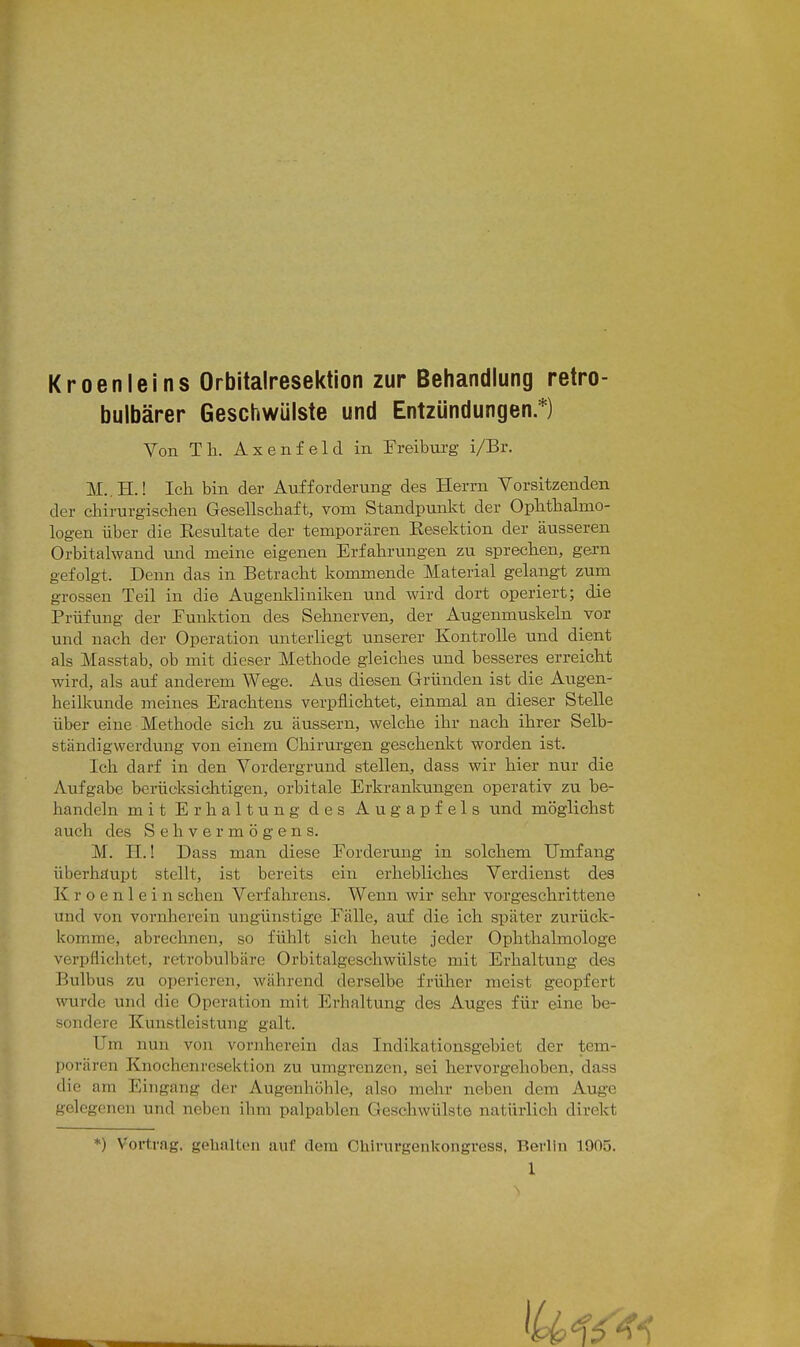 I Kroenleins Orbitalresektion zur Behandlung retro- bulbärer Geschwülste und Entzündungen.*) Von Tla. Axenfeld in Freibui'g i/Br. M..H.! Ich bin der Aufforderung des Herrn Vorsitzenden der chirurgischen Gesellschaft, vom Standpunkt der Ophthalmo- logen über die Resultate der temporären Eesektion der äusseren Orbitalwand und meine eigenen Erfahrungen zu sprechen, gern gefolgt. Denn das in Betracht kommende Material gelangt zum grossen Teil in die Augenkliniken und wird dort operiert; die Prüfung der Funktion des Sehnerven, der Augenmuskeln vor und nach der Operation unterliegt unserer Kontrolle und dient als Masstab, ob mit dieser Methode gleiches und besseres erreicht wird, als auf anderem Wege. Aus diesen Gründen ist die Augen- heilkunde meines Erachtens verpflichtet, einmal an dieser Stelle über eine Methode sich zu äussern, welche ihr nach ihrer Selb- ständigwerdung von einem Chirurgen geschenkt worden ist. Ich darf in den Vordergrund stellen, dass wir hier nur die Aufgabe berücksichtigen, orbitale Erkrankungen operativ zu be- handeln mit Erhaltung des Augapfels und möglichst auch des Sehvermögens. M. H.! Dass man diese Forderung in solchem Umfang überhaupt stellt, ist bereits ein erhebliches Verdienst des K r o e n 1 e i n sehen Verfahrens. Wenn wir sehr vorgeschrittene und von vornherein ungünstige Fälle, auf die ich später zurück- komme, abrechnen, so fühlt sich heute jeder Ophthalmologe verpflichtet, retrobulbäre Orbitalgeschwülste mit Erhaltung des Bulbus zu operieren, während derselbe früher meist geopfert wurde und die Operation mit Erhaltung des Auges für eine be- sondere Kunstleistung galt. Um nun von vornherein das Indikationsgebiet der tem- porären Knochenresektion zu umgrenzen, sei hervorgehoben, dass die am Eingang der Augenhöhle, also mehr neben dem Auge gelegenen und neben ihm palpablen Geschwülste natürlich direkt *) Vortrag, gehalten auf dem Chirurgenkongress, Berlin 1905. 1