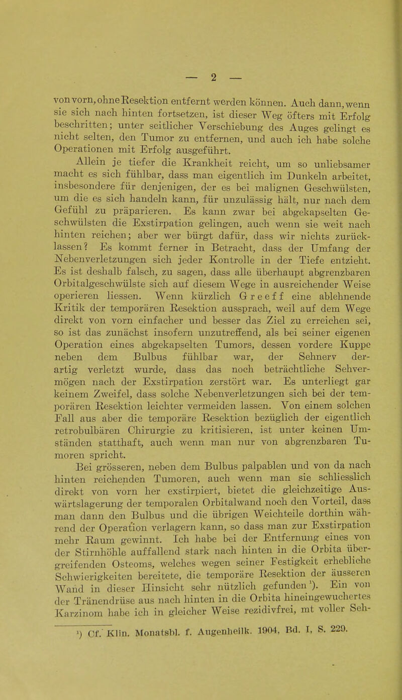 von vorn, ohne Eesektion entfernt werden können. Auch dann, wenn sie sich nach hinten fortsetzen, ist dieser Weg öfters mit Erfolg beschritten; unter seitlicher Verschiebung des Auges gelingt es nicht selten, den Tumor zu entfernen, und auch ich habe solche Operationen mit Erfolg ausgefülirt. Allein je tiefer die Krankheit reicht, um so unliebsamer macht es sich fühlbar, dass mau eigentlich im Dunkeln arbeitet, insbesondere für denjenigen, der es bei malignen Geschwülsten, um die es sich handeln kann, für unzulässig hält, nur nach dem Gefühl zu präparieren. Es kann zwar bei abgekapselten Ge- schwülsten die Exstirpation gelingen, auch wenn sie weit nach hinten reichen; aber wer bürgt dafür, dass wir nichts zurück- lassen? Es kommt ferner in Betracht, dass der Umfang der Nebenverletzungen sich jeder Kontrolle in der Tiefe entzieht. Es ist deshalb falsch, zu sagen, dass alle überhaupt abgrenzbaren Orbitalgeschwülste sich auf diesem Wege in ausreichender Weise operieren Hessen. Wenn kürzlich G r e e f f eine ablehnende Kritik der temporären Resektion aussprach, weil auf dem Wege direkt von vorn einfacher und besser das Ziel zu erreichen sei, so ist das zunächst insofern unzutreffend, als bei seiner eigenen Operation eines abgekapselten Tumors, dessen vordere Kuppe neben dem Bulbus fühlbar war, der Sehnerv der- artig verletzt wurde, dass das noch beträchtliche Sehver- mögen nach der Exstirpation zerstört war. Es unterliegt gar keinem Zweifel, dass solche Nebenverletzungen sich bei der tem- porären Eesektion leichter vermeiden lassen. Von einem solchen Fall aus aber die temporäre Resektion bezüglich der eigentlich retrobulbären Chirurgie zu kritisieren, ist unter keinen Um- ständen statthaft, auch wenn man nur von abgrenzbaren Tu- moren spricht. Bei grösseren, neben dem Bulbus palpablen imd von da nach hinten reichenden Tumoren, auch wenn man sie schliesslich direkt von vorn her exstirpiert, bietet die gleichzeitige Aus- wärtslagerung der temporalen Orbitalwand noch den Vorteil, dass man dann den Bulbus und die übrigen Weichteile dorthin wäh- rend der Operation verlagern kann, so dass man zur Exstirpation mehr Raum gewinnt. Ich habe bei der Entfernung eines von der Stirnhöhle auffallend stark nach hinten in die Orbita über- greifenden Osteoms, welches wegen seiner Festigkeit erhebliche Schwierigkeiten bereitete, die temporäre Resektion der äusseren Wand in dieser Hinsicht sehr nützlich gefunden')- Ein von der Tränendrüse aus nach hinten in die Orbita hineingewuchertes Karzinom habe ich in gleicher Weise rezidivfrei, rat voller Sch- ') Cf. Klin. Monatsbl. f. Augenheilk. 1904, Bd. I, S.