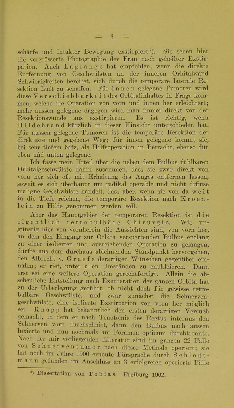 schärfe und intakter Bewegung exstirpiertSie sehen hier die vergrösserte Photographie der Frau nach geheilter Exstir- pation. Auch Lagrange hat empfohlen, wenn die direkte Entfernung von Geschwülsten an der inneren Orbitalwand Schwierigkeiten bereitet, sich durch die temporäre laterale Re- sektion Luft zu schaffen. Für innen gelegene Tumoren wird diese Verschiebbarkeit des Orbitalinhaltes in Frage kom- men, welche die Operation von vorn und innen her erleichtert; mehr aussen gelegene dagegen wird man immer direkt von der Resektionswunde aus exstirpieren. Es ist richtig, wenn Hildebrand kürzlich in dieser Hinsicht unterschieden hat. Für aussen gelegene Tumoren ist die temporäre Resektion der direkteste und gegebene Weg; für innen gelegene kommt sie, bei sehr tiefem Sitz, als HiKsoperation in Betracht, ebenso für oben und unten gelegene. Ich fasse mein Urteil über die neben dem Bulbus fühlbaren Orbitalgeschwülste dahin zusammen, dass sie zwar direlct von vorn her sich oft mit Erhaltung des Auges entfernen lassen, soweit es sich überhaupt um radikal operable und nicht diffuse maligne Geschwülste handelt, dass aber, wenn sie von da weit in die Tiefe reichen, die temporäre Resektion nach K r o e n - lein zu Hilfe genommen werden soll. Aber das Hauptgebiet der temporären Resektion ist die eigentlich retrobulbäre Chirurgie. Wie un- günstig hier von vornherein die Aussichten sind, von vorn her, an dem den Eingang zur Orbita versperrenden Bulbus entlang zu einer isolierten und ausreichenden Operation zu gelangen, dürfte aus dem durchaus ablehnenden Standpunkt hervorgehen, den Albrecht v. G r a e f e derartigen Wünschen gegenüber ein- nahm; er riet, unter allen Umständen zu enukleieren. Dann erst sei eine weitere Operation gerechtfertigt. Allein die ab- scheuliche Entstellung nach Exenteration der ganzen Orbita hat zu der Ueberlegung geführt, ob nicht doch für gewisse retro- bulbäre Geschwülste, und zwar zunächst die Sehnerven- geschwülste, eine isolierte Exstirpation von vorn her möglich sei. Knapp hat bekanntlich den ersten derartigen Versuch gemacht, in dem er nach Tenotomie des Rectus internus den Sehnerven vorn durchschnitt, dann den Bulbus nach aussen luxierte und nun nochmals am Foramen opticum durchtrennte. Nach der mir vorliegenden Literatur sind im ganzen 22 Fälle von Sehnerventumor nach dieser Methode operiert; sie hat noch im Jahre 1900 erneute Fürsprache durch Sehl od t- m a n n gefunden im Anschluss an 3 erfolgreich operierte Fälle Dissertation von Tobias. Freiburg 1902.