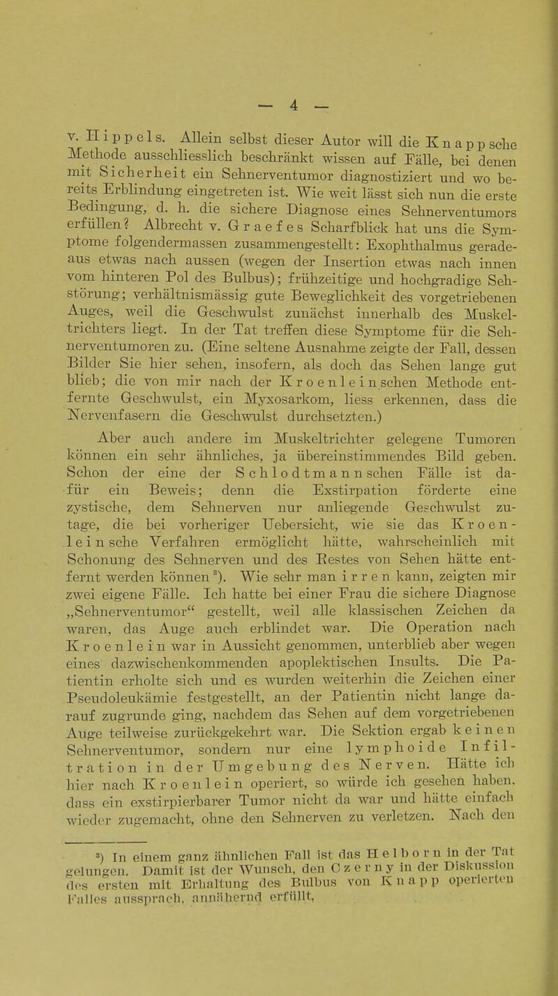 V. II 1 p p 01 s. Allein selbst dieser Autor will die K n a p p sehe Methode ausschliesslich heschränltt wissen auf Fälle, bei denen mit Sicherheit ein Sehnerventumor diagnostiziert und wo be- reits Erblindung- eingetreten ist. Wie weit lässt sich nun die erste Bedingung, d. h. die sichere Diagnose eines Sehnerventumors erfüllen? Albrecht v. G r a e f e s Scharfblick hat uns die Sym- ptome folgendermassen zusammengestellt: Exophthalmus gerade- aus etwas nach aussen (wegen der Insertion etwas nach innen vom hinteren Pol des Bulbus); frühzeitige und hochgradige Seh- störung; verhältnismässig gute Beweglichkeit des vorgetriebenen Auges, weil die Geschwulst zunächst innerhalb des Muskel- trichters liegt. In der Tat treffen diese Symptome für die Seh- nerventumoren zu. (Eine seltene Ausnahme zeigte der Fall, dessen Bilder Sie hier sehen, insofern, als doch das Sehen lange gut blieb; die von mir nach der K r o e nl e i n sehen Methode ent- fernte Geschwulst, ein Myxosarkom, Hess erkennen, dass die Nervenfasern die Geschwulst durchsetzten.) Aber auch andere im Muskeltrichter gelegene Tumoren können ein sehr ähnliches, ja übereinstimmendes Bild geben. Schon der eine der Schlodtmann sehen Fälle ist da- für ein Beweis; denn die Exstirpation förderte eine zystische, dem Sehnerven nur anliegende Geschwulst zu- tage, die bei vorheriger Uebersicht, wie sie das K r o e n - lein sehe Verfahren ermöglicht hätte, wahrecheiulich mit Schonung des Sehnerven und des Bestes von Sehen hätte ent- fernt werden können). Wie sehr man irren kann, zeigten mir zwei eigene Fälle. Icli hatte bei einer Frau die sichere Diagnose „Sehnerventumor gestellt, weil alle klassischen Zeichen da waren, das Auge auch erblindet war. Die Operation nach K r 0 e n 1 e i n war in Aussicht genommen, unterblieb aber wegen eines dazwischenkommenden apoplektischen Insults. Die Pa- tientin erholte sich und es wurden weiterhin die Zeichen einer Pseudoleukämie festgestellt, an der Patientin nicht lange da- rauf zugrunde ging, nachdem das Sehen auf dem vorgetriebenen Auge teilweise zurückgekehrt war. Die Sektion ergab keinen Sehnerventumor, sondern nur eine lymphoide Infil- tration in der Umgebung des Nerven. Hätte ich hier nach K r o e n 1 e i n operiert, so würde ich gesehen haben, dass ein exstirpierbarer Tumor nicht da war und hätte einfach wieder zugemacht, ohne den Sehnerven zu verletzen. Nach den ») In einem ganz ähnlichen Fall ist das Helbo r n in der Tat gelungen. Damit ist der Wunsch, den C z e r n y in der Dislcussion dos ersten mit Erhaltung des Bulbus von Knapp operlertou Falles aussprach, annähernd erfüllt,