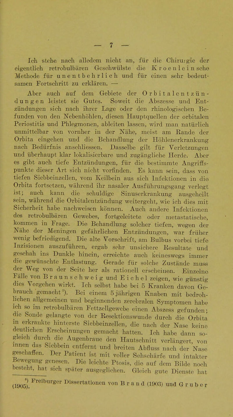 Ich stehe nach alledem nicht an, für die Chiruigie der eigentlich retrobulbären Geschwülste die Kroenlein sehe Methode für unentbehrlich und für einen sehr bedeut- samen Fortschritt zu erklären. — Aber auch auf dem Gebiete der Orbitalentzün- dungen leistet sie Gutes. Soweit die Abszesse und Ent- zündungen sich nach ihrer Lage oder den rliinologi sehen Be- funden von den Nebenhöhlen, diesen Hauptquellen der orbitalen Periostitis und Phlegmonen, ableiten lassen, wird man natürlich umnittelbar von vornher in der Nähe, meist am Rande der Orbita eingehen und die Behandlung der Höhlenerkranlcung nach Bedürfnis anschliessen. Dasselbe gilt für Verletzungen und überhaupt klar lokalisierbare und zugängliche Herde. Aber es gibt auch tiefe Entzündungen, für die bestimmte Angriffs- punkte dieser Art sich nicht vorfinden. Es kann sein, dass von tiefen Siebbeinzellen, vom Keilbein aus sich Infektionen in die Orbita fortsetzen, während ihr nasaler Ausführungsgang verlegt ist; auch kann die schuldige Sinuserkranliimg ausgeheilt sein, während die Orbitalentzündung weitergeht, wie ich dies mit Sicherheit habe nachweisen können. Auch andere Infektionen des retrobulbären Gewebes, fortgeleitete oder metastatische, kommen in Frage. Die Behandlung solcher tiefen, wegen der Nähe der Meningen gefährlichen Entzündungen, war früher wenig befriedigend. Die alte Vorschrift, am Bulbus vorbei tiefe Inzisionen auszuführen, ergab sehr unsichere Kesultate und geschah ins Dunkle hinein, erreichte auch keineswegs immer die gewünschte Entlastung. Gerade für solche Zustände muss der Weg von der Seite her als rationell erscheinen. Einzelne Fälle von B r a u n s c h w e i g und Eichel zeigen, wie günstig dies Vorgehen wirkt. Ich selbst habe bei 5 Kranken davon Ge- brauch gemachtBei einem 5 jährigen Knaben mit bedroh- lichen allgemeinen und beginnenden zerebralen Symptomen habe ich so im retrobulbären Fettzellgewebe einen Abszess gefunden- die Sonde gelangte von der Eesektionswunde durch die Orbita in erkrankte hinterste Siebbeinzellen, die nach der Nase keine deutlichen Erscheinungen gemacht hatten. Ich habe dann so- gleich durch die Augenbraue den Hautschnitt verlängert, von innen das Siebbein entfernt und breiten Abfluss nach der Nase geschaffen. Der Patient ist mit voller Selischärfe und intakter Bewegung genesen. Die leichte Ptosis, die auf dem Bilde noeh besteht, hat sich später ausgegliclien. Gleich gute Dienste liat (1905). Dissertationen von Brand (1903) und G r u b e r