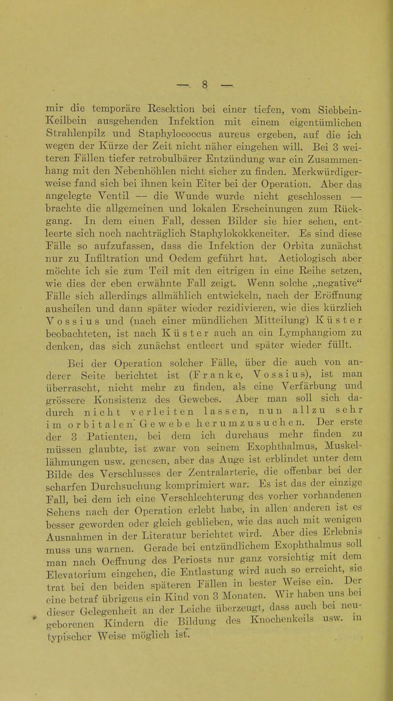 mir die temporäre Resektion bei einer tiefen, vom Siebbein- Keilbein ausgehenden Infektion mit einem eigentümlichen Strahlenpilz und Staphylococcus aureus ergeben, auf die ich wegen der Kürze der Zeit nicht näher eingehen will. Bei 3 wei- teren Fällen tiefer retrobulbärer Entzündung war ein Zusammen- hang mit den Nebenhöhlen nicht sicher zu finden. Merkwürdiger- weise fand sieh bei ihnen kein Eiter bei der Operation. Aber das angelegte Ventil — die Wunde wurde nicht geschlossen — brachte die allgemeinen und lokalen Erscheinungen zum Rück- gang. In dem einen Fall, dessen Bilder sie hier sehen, ent- leerte sich noch nachträglich Staphylokolckeneiter. Es sind diese Fälle so aufzufassen, dass die Infektion der Orbita zunächst nur zu Infiltration und Oedem geführt hat. Aetiologisch aber möchte ich sie zum Teil mit den eitrigen in eine Reihe setzen, wie dies der eben erwähnte Fall zeigt. Wenn solche „negative Fälle sich allerdings allmählich entwickeln, nach der Eröffnung ausheilen und dann später wieder rezidivieren, wie dies kürzlich V o s s i u s und (nach einer mündlichen Mitteilung) Küster beobachteten, ist nach Küster auch an ein Lymphangiom zu denlcen, das sich zunächst entleert und später wieder füllt. Bei der Operation solcher Fälle, über die auch von an- derer Seite berichtet ist (Franke, Voss ins), ist man überrascht, nicht mehr zu finden, als eine Verfärbung und grössere Konsistenz des Gewebes. Aber man soll sich da- durch nicht verleiten lassen, nun allzu sehr im orbitalen Gewebe herumzusuchen. Der erste der 3 Patienten, bei dem ich durchaus mehr finden zu müssen glaubte, ist zwar von seinem Exophthalmus, Muskel- lähmungen usw. genesen, aber das Auge ist erblindet unter dem Bilde des Verschlusses der Zentralarterie, die offenbar bei der scharfen Durchsuchung komprimiert war. Es ist das der einzige Fall, bei dem ich eine Verscldechterung des vorher vorhandenen Sehens nach der Operation erlebt habe, in allen anderen ist es besser geworden oder gleich geblieben, wie das auch mit wenigen Ausnahmen in der Literatur berichtet wird. Aber dies Erlebnis muss uns warnen. Gerade bei entzündlichem Exophthalmus soll man nach Oeffnung des Periosts nur ganz vorsichtig mit dem Elevatorium eingehen, die Entlastung wird auch so erreicht, sie trat bei den beiden späteren Fällen in bester Weise ein. Der eine betraf übrigens ein Kind von 3 Monaten. Wir haben uns .bei dieser Gelegenheit an der Leiche überzeugt, dass auch bei neu- geborenen Kindern die Bildung des Knochenkeils usw. m typischer Weise möglich ist.