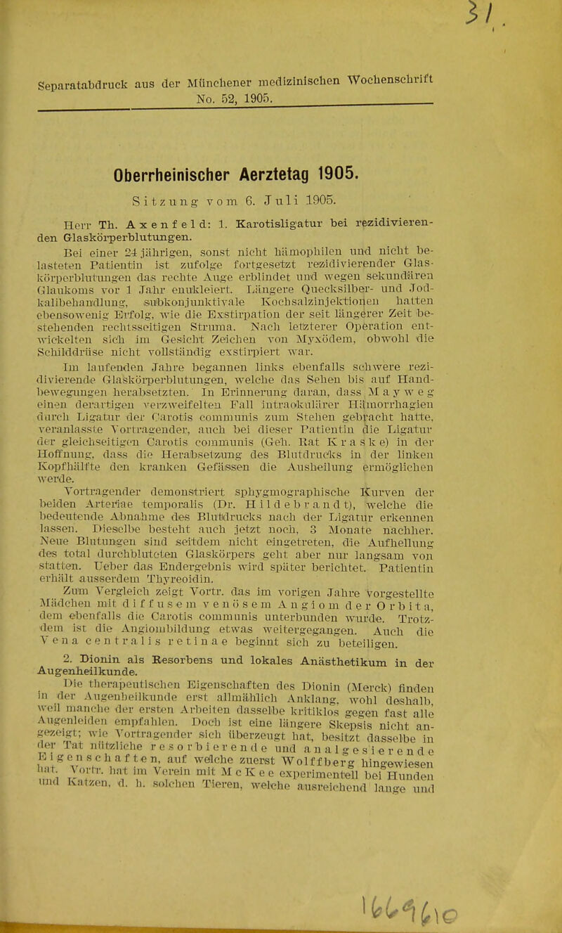 3/ Separatabdruck aus der MÜncbener medizinisclien Wochenschrift No. 52, 1905. Oberrheinischer Aerztetag 1905. Sitzung vom 6. J ti 1 i 1905. Herr Th. Axenfeld: 1. Karotisligatur bei rezidivieren- den Glaskörperblutungen. Bei einer 24 .iährigen, sonst nicht hämophilen und nicht be- lasteten Patientin ist zufolge fortgesetzt rez'idivierender Glas- l^()rporblutungen das rechte Auge erblindet und wegen sekundären Glaukoms vor 1 Jahr enukleiert. liiingere Quecksilber- und Jod- kalibehandlung, subkonjunktivale Koch salzin jektioileu halten ebensowenig Erfolg, wie die Exstirpation der seit längerer Zeit be- stehenden rechtsseitigen Struma. Nach letizterer Operation ent- wickelten sich im Gesicht Zeichen von Myxödem, obw^ohl 'die Schiiddrüse nicht vollständig exstii-piert war. Im laufenden Jahre begannen links ebenfalls schwere rezi- divierende GlasköiTDerblutungen, w^elche das Sehen bis auf Hand- bewegnmgen herabsetzten. In Erinnerung daran, dass M a y w e g einen derartigen verzweifelten Fall iutraolvulärer Hilmorrhagien durch Ligatur der Carotis communis zum Stellen gebracht hatte, veranlasste Tortragender, auch bei dieser Patientin clie Ligatur der gleiehseitigon Carotis communis (Geh. Rat K r a s k e) in der Hoffnung, dass die Herabsetziung des Blutdrucivs in der linken Kopfhälfte den kranken Gefäsisen die Ausheilung ermöglichen werde. Vortr.Qgender demonstriert sphygmographische Kurven der beiden Artei^iae temporalis (Dr. H i 1 d e b r a n d t), welche die bedeutende Abnahme des Elutidrucks nach der Ligatur erkennen lassen. Diesiclbe besteht auch jetzt noch, 3 Monate nachher. Neue Blutungen sind seitdem nicht eingetreten, die Aufhellung des total durchbluteten Glaskörpers geht aber nur langsam von statten. Ueber da,s Endergebnis wird später berichtet. Patientin erhält ausserdem Thyreoidin. Zuta Vergleich zeigt Vortr. das im vorigen Jahre vorgestellte Mädchen mit diffusem v e n (5 s e m A u g i o m d e r O r b i t a, dem ebenfalls die Carotis communis unterbunden wurde. Trotz- dem ist die Angiombildung etwas w^eitergegangen. Auch die Vena centralis retinae beginnt sich zu beteiligen. 2. Diorün als Resorbens und lokales Anästh&tikum in der Augenheilkunde. Die therapeutischen Eigenschaften des Dionin (Merck) finden in der Augenheilkunde erst allmählich Anklang, wohl deshalb weil manche der ersten Arbeiten dasselbe kritiklos gegen fast alle Augenleiden empfahlen. Doch ist eine längere Skepsis nicht an- gezeigt; wie ^Vortragender sich überzeugt hat, besitzt dasselbe in der Tat nutzliche resorbierende und a n a 1 g e s i e r e n d e t\^VlrH.V!^'''\'r ^ ^^.'t^ ^^l'^'^ Wolffberg hingewiesen h.it \ortr. liat im Verein mit McKee experimentell bei Hunden un.l Katzen, d. h. solchen Tieren, welche au.sreichend lauge und