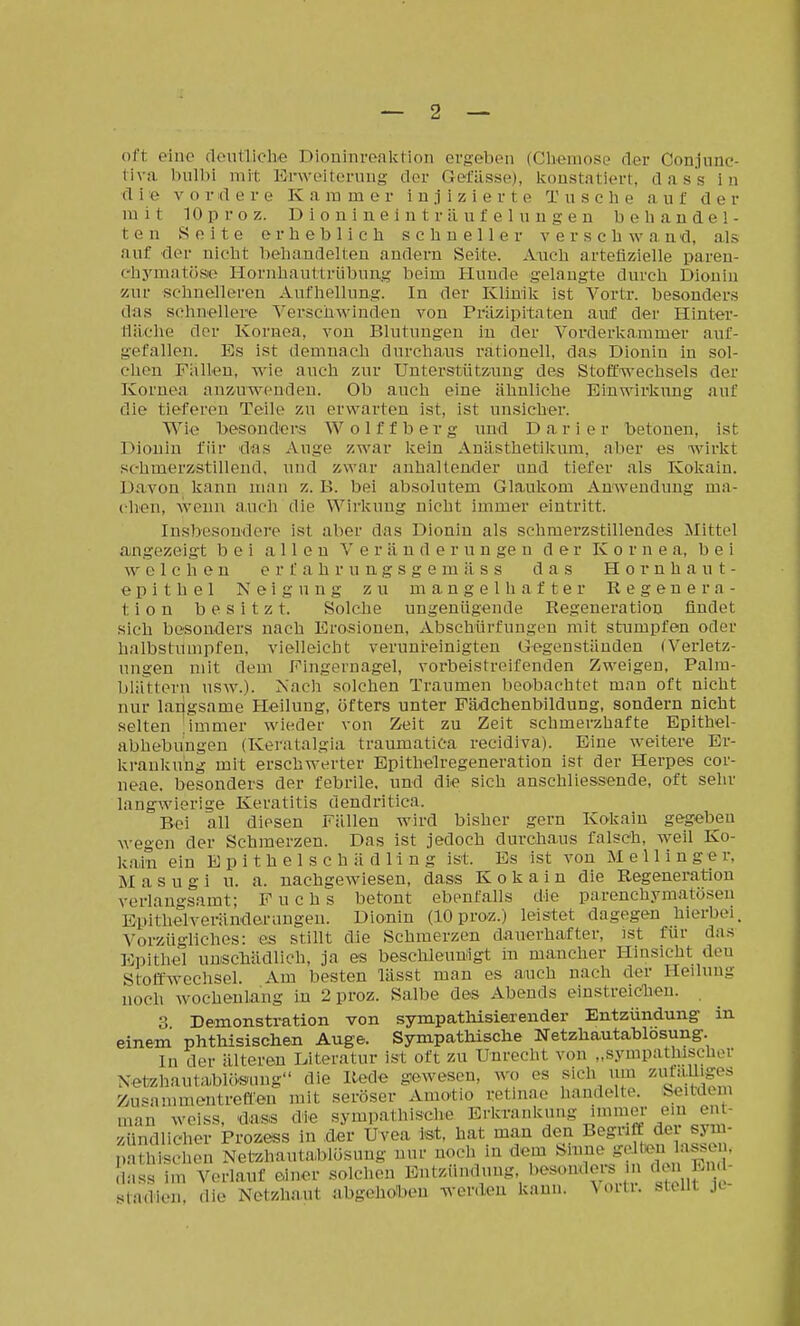 — 2 — oft eiüc dentliclie Dioninreaktion ergeben (Chemose der Conjiinc- liva biilbi mit Erweitenmg dor (icfässe), koustatiert, dass in d i e V o r d e r e K a ra m e r injizierte T n s e h e a u f de r mit 10p roz. Dioniueluträufeluugen behandel- ten Seite erheblich schneller verschwand, als auf der nicht behandelten andern Seite. Auch arteüzielle paren- chymatöse Hornhauttrübung beim Huude gelangte durch Diouin zur schnelleren Aufhellung. In der Klinik ist Vortr. besonders das schnellere Verschwinden von Präzipitaten auf der Hinter- Hilclve dor Kornea, von Blutungen in der Vorderkammer auf- gefallen. Es ist demnach durchaus rationell, das Diouin in sol- chen Fallen, wie auch zur Unterstützung des Stoffwechsels der Kornea anzuwenden. Ob auch eine ähnliche Einwirkung auf die tieferen Teile zu erwarten ist, ist unsicher. Wie besonders Wolffberg und Darier betonen, ist Diouin für das Auge zwar kein Anästhetikum, aber es wirkt schmerzstillend, und zwar anhaltender und tiefer als Kokain. Davon kann mau z. B. bei absolutem Glaukom Anwendung ma- chen, wenn a.uch die Wirkung nicht immer eintritt. Insbesondere ist aber das Dionin als schmerzstillendes Mittel ajngezeigt bei allen V e r ä u d e r u n ge n der Kornea, bei welchen e r f a h r u n g s g e m ä s s das Hornhaut- epithel Neigung zu mangelhafter Regenera- tion besitzt. Solche ungenügende Regeneration findet sich besonders nach Erosionen, Abschürfungen mit stumpfen oder halbstumpfen, vielleicht verunreinigten Gegenständen (Verletz- ungen mit dem Fingernagel, vorbeistreifenden Zweigen, Palra- blätteru usw.). Nach solchen Traumen beobachtet mau oft nicht nur langsame Heilung, öfters unter Pädchenbildung, sondern nicht selten ; immer wieder von Zeit zu Zeit schmerzhafte Epithel- abhebungen (Keratalgia traumatica recidiva). Eine weitere Er- krankung mit erschwerter Epithelregeneration ist der Herpes cor- neae, besonders der febrile, und die sich anschliessende, oft sehr langwierige Keratitis dendritica. Bei all diesen Fällen wird bisher gern Kokain gegeben wegen der Schmerzen. Das ist jedoch durchaus falsch, weil Ko- kain ein E p i t h e 1 s c h ä d 1 i n g ist. Es ist von M e 11 i n g e r. M a s u g i u. a. nachgewiesen, dass Kokain die Regeneration verlano-samt; Fuchs betont ebenfalls die parenchymatösen Bpithelverän-derungen. Dionin (10 proz.) leistet dagegen hierbei. Vorzügliches: es stillt die Schmerzen dauerhafter, ist für das Epitliel unscbädlich, ja es beschleunigt in mancher Hinsicht den Stoffwechsel. Am besten lässt man es auch nach der Hedung noch wochenlang in 2 proz. Salbe des Abends einstreiclieu. 3 Demonstration von sympathisierender Entzündung in einem phthisiscliejQ Auge. Sympatliisclie Netzliautablosung. m der älteren Kteratur ist oft zu Unrecht von „sympathischer NetzhautabUteung die Rede gewesen, wo es sich um zutaUiges Zusammentreft'en mit seröser Amotio retinae handelte. Seitdem man weiss, 'dass die sympathische Erla-aukuug immer em ent- zündlicher Prozess in der Uvea ist, hat man den Begriff der sym- pathischen Netzhautatolösung nur noch in dem ./^/^J'^t^^^^ dass im Verlauf einer solchen Entzündung besonders n clen End- sladien, die Netzhaut abgehoben werden kann, \oiti. steht jl-