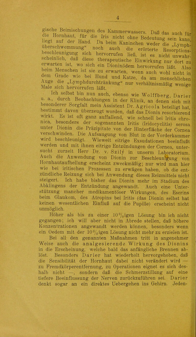 g sehe Beimischungen des Kammerwassers. Daß das auch für die Hornhaut, für die Iris nicht ohne Bedeutung sein kann liegt auf der Hand. Da beim Kaninchen weder die LympJ' Überschwemmung noch auch die erörterte ResorpTons: beschleumgung sich hervorrufen ließ, ist es nicht unwaSr- scheinlich, daß diese therapeutische Einwirkung nur doTt zu erwarten is^ wo sich ein Dioninödem hervorrufen läßt. Also beim Menschen ist sie zu erwarten, wenn auch wohl nicht in J t'.^/ ^^^ und Katze, da am menschlichen Auge die „Lymphdurchtränkung nur verhältnismäßig wenige Male sich hervorrufen läßt. Ich selbst bin nun auch, ebenso wie Wolffberg Darier u. a., durch Beobachtungen in der KHnik, an denen'sich mit besonderer Sorgfalt mein Assistent Dr. Agricola beteiligt hat bestimmt davon überzeugt worden, daß das Dionin resorbierend wirkt. Es ist oft ganz auffallend, wie schnell bei Iritis chro- nica, besonders der sogenannten Iritis (Iridocychtis) serosa unter Dionin die Präzipitate von der Hinterfläche der Cornea verschwinden. Die Aufsaugung von Blut in der Vorderkammer wird beschleunigt. Wieweit eitrige Exsudationen beeinflußt werden und mit ihnen eitrige Entzündungen der Cornea, unter- sucht zurzeit Herr Dr. v. Szily in unserm Laboratorium. Auch die Anwendung von Dionin zur Beschleunigung von Hornhautaufhellung erscheint zweckmäßig; nur wird man hier wie bei iritischen Prozessen zu erwägen haben, ob die ent- zündliche Reizung sich bei Anwendung dieses Reizmittels nicht steigert. Ich habe bisher das Dionin mehr im Stadium des Abklingens der Entzündung angewandt. Auch eine Unter- stützung mancher medikamentöser Wirkungen, des Eserins beim Glaukom, des Atropins bei Iritis (das Dionin selbst hat keinen wesentlichen Einfluß auf die Pupille) erscheint nicht unmöglich. Höher als bis zu einer 107oigen Lösung bin ich nicht gegangen; ich will aber nicht in Abrede stellen, daß höhere Konzentrationen angewandt werden können, besonders wenn ein Oedem mit der 107oigen Lösung nicht mehr zu erzielen ist. Bei all den genannten Maßnahmen tritt in angenehmer Weise auch die analgesierende Wirkung des Dionins in die Erscheinung, welche bald das anfängliche Brennen ab- löst. Besonders Darier hat wiederholt hervorgehoben, daß die Sensibilität der Hornhaut dabei nicht verändert wird — zu Premdkörperentfernung, zu Operationen eignet es sich des- halb nicht —, sondern daß die Schmerzstillung auf eine tiefere Beeinflussung der Nerven zurückzuführen sei. Darier denkt sogar an ein direktes Uebergehen ins Gehirn. Jeden-