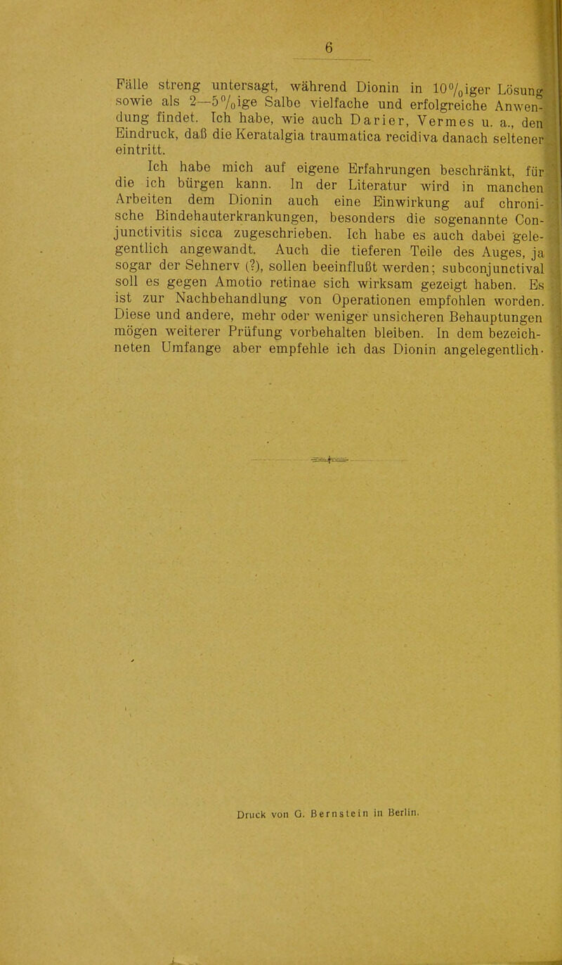 Pcälle streng untersagt, während Dionin in lO^/oiger Lösung sowie als 2—57oige Salbe vielfache und erfolgreiche Anwen- dung findet. Ich habe, wie auch Darier, Vermes u. a., den Eindruck, daß die Keratalgia traumatica recidiva danach seltener eintritt. Ich habe mich auf eigene Erfahrungen beschränkt, für die ich bürgen kann. In der Literatur wird in manchen Arbeiten dem Dionin auch eine Einwirkung auf chroni- sche Bindehauterkrankungen, besonders die sogenannte Con- junctivitis sicca zugeschrieben. Ich habe es auch dabei gele- gentlich angewandt. Auch die tieferen Teile des Auges, ja sogar der Sehnerv (?), sollen beeinflußt werden; subconjunctival soll es gegen Amotio retinae sich wirksam gezeigt haben. Es ist zur Nachbehandlung von Operationen empfohlen worden. Diese und andere, mehr oder weniger unsicheren Behauptungen mögen weiterer Prüfung vorbehalten bleiben. In dem bezeich- neten Umfange aber empfehle ich das Dionin angelegenthch- Druck von O. Bern sie in in Berlin.