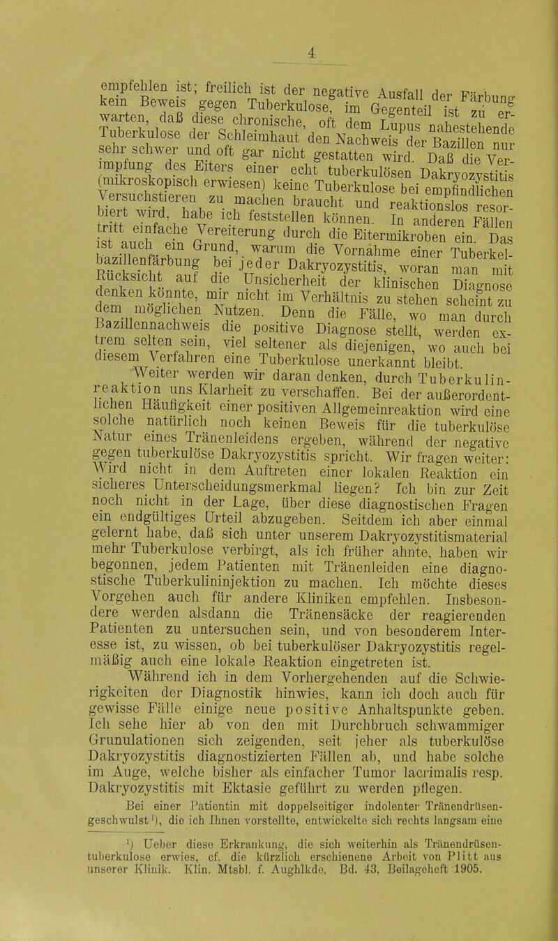 empfehlen ist; freilich ist der ne^ativp Änofaii ^ , kein Beweis gegen TuberkuloÄ^G^g Meil'Tst':?™' tSuI st ctef e7if^'\^ 4us'nahesteLnI lUöerKulose üei bchleimhaut den Nachweis der Bazillen nnr sehr schwer und oft gar nicht gestatten wird Daß Ue Ver Impfung des Eiters einer echt tuberkulösen' Dakryozysüt s' V SS TTJ] T^-kulose bei emplTchen biert w ?d h^bP^i f f ^ ii'^^f^'^ reaktionslos resor- Diert wirü, üabe ich feststellen können In anrjprpn -päiio,. tritt einfache Vereiterung durch die ELmLoben Ti^ st auch em Grund, warum die Vornahme einer Tuberkel RücksTcft^;;! Dakryozystitis, woran man mit Rucksicht auf die Unsicherheit der klinischen Diagnose denken konnte, mir nicht im Verhältnis zu stehen schefnt zu dem möglichen Nutzen. Denn die Fälle, wo man durch Bazillennachweis die positive Diagnose stellt, werden ex- trem selten sein, viel seltener als diejenigen, wo auch bei diesem Verfahren eine Tuberkulose unerkannt bleibt Weiter werden wir daran denken, durch Tuberkulin- reaktion uns Klarheit zu verschaffen. Bei der außerordent- lichen Hauhgücit einer positiven Allgemeinreaktion wird eine solche natürlich noch keinen Beweis für die tuberkulöse Natur eines Tränenleidens ergeben, während der negative gegen tuberkulöse Dakryozystitis spricht. Wir fragen weiter- Wird nicht in dem Auftreten einer lokalen Reaktion ein sicheres Unterscheidungsmerkmal liegen? Ich bin zur Zeit noch nicht in der Lage, über diese diagnostischen Fragen em endgültiges Urteil abzugeben. Seitdem ich aber einmal gelernt habe, daß sich unter unserem Dakryozystitismaterial mehr Tuberkulose verbirgt, als ich früher ahnte, haben wir begonnen, jedem Patienten mit Tränenleiden eine diagno- stische Tuberkulininjektion zu machen. Ich möchte dieses Vorgehen auch für andere Kliniken empfehlen. Insbeson- dere werden alsdann die Tränensäcke der reagierenden Patienten zu untersuchen sein, und von besonderem Inter- esse ist, zu wissen, ob bei tuberkulöser Dakryozystitis regel- mäßig auch eine lokale Reaktion eingetreten ist. Während ich in dem Vorhergehenden auf die Schwie- rigkeiten der Diagnostik hinwies,' kann ich doch auch für gewisse Fälle einige neue positive Anhaltspunkte geben. Ich sehe hier ab von den mit Durchbruch schwammiger Granulationen sich zeigenden, seit jeher als tuberkulöse Dakryozystitis diagnostizierten Fällen ab, und habe solche im Auge, welche bisher als einfacher Tumor lacrimalis resp. Dakryozystitis mit Ektasie geführt zu werden pflegen. Bei einer J'atientiii mit doppelseitiger indolenter Triinendrilsen- geschwulst'), die ich Ihnen vorstellte, entwickelte sich rechts langsam eine Ueber diese Erkrankung, die sich weiterhin als Trilnendrüsen- tuberkulose erwies, cf. die kürzlich erschienene Arbeit von Plitt aus unserer Klinik. Klin. Mtsbl, f. Aughlkdc. Bd. 43, Beilageheft 1905.