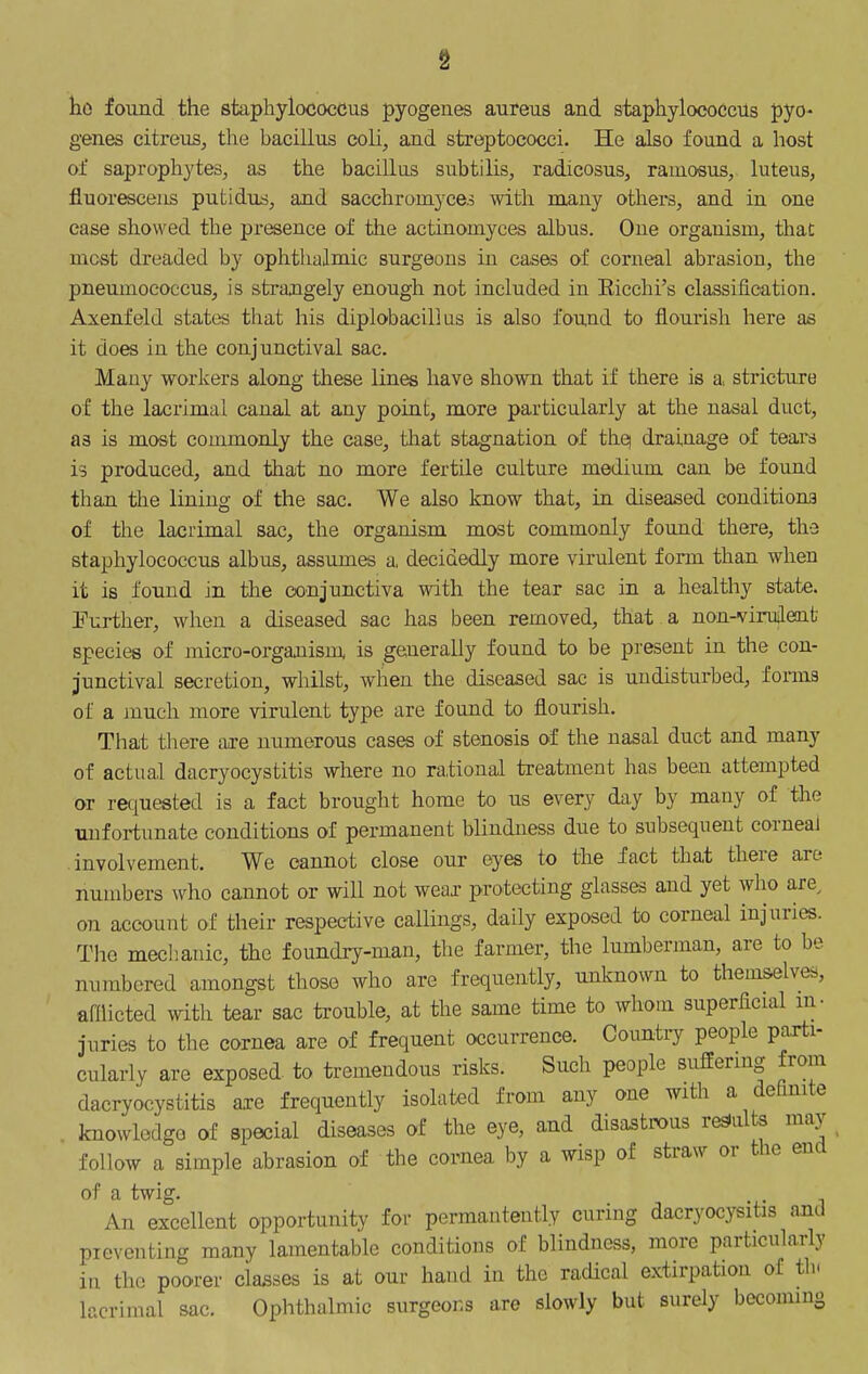s tiO found the staphylococcus pyogenes aureus and staphylococcus pyo- genes citreus, the hacillus coli, and streptococci. He also found a host of saprophytes, as the bacillus subtilis, radicosus^ rainosus, luteus, fiuorescens putidus, and sacchromyces with many others, and in one case showed the presence of the actinomyces albus. One organism, that most dreaded by ophtlialmic surgeons in cases of corneal abrasion, the pneumococcuSj is strangely enough not included in Eicehi's classification. Axenfeld states that his diplobacili us is also found to flourish here as it does in the conjunctival sac. Many workers along these lines have shown that if there is a stricture of the lacrimal canal at any point, more particularly at the nasal duct, as is most commonly the case, that stagnation of the] drainage of tears is produced, and that no more fertile culture medium can be found than the lining of the sac. We also know that, in diseased conditions of the lacrimal sac, the organism most commonly found there, the staphylococcus albus, assumes a, decidedly more virulent form than when it is found in the conjunctiva with the tear sac in a healthy state. Further, when a diseased sac has been removed, that a non-virudent species of micro-organism is generally found to be present in the con- junctival secretion, whilst, when the diseased sac is undisturbed, fonns of a much more virulent type are found to flourish. That there are numerous cases of stenosis of the nasal duct and many of actual dacryocystitis where no rational treatment has been attempted or requested is a fact brought home to us every day by many of the tmfortunate conditions of permanent blindness due to subsequent corneal involvement. We cannot close our eyes to the fact that there are numbers who cannot or will not weax protecting glasses and yet who are, on account of their respective callings, daily exposed to corneal injuries. The meclianic, the foundry-man, the farmer, the lumberman, are to be numbered amongst those who are frequently, unknown to themselves, aflUcted with tear sac trouble, at the same time to whoui superficial m- juries to the cornea are of frequent occurrence. Countiy people parti- cularly are exposed to tremendous risks. Such people sufEenng from dacryocystitis axe frequently isolated from any one with a definite knowledgo of special diseases of the eye, and disastrous results may follow a simple abrasion of the cornea by a wisp of straw or the end of a twig. An excellent opportunity for permatitently curing dacryocysitis and preventing many lamentable conditions of blindness, more particularly in the poorer ciasses is at our hand in the radical extirpation of th. lacrimal sac. Ophthalmic surgeons are slowly but surely becommg