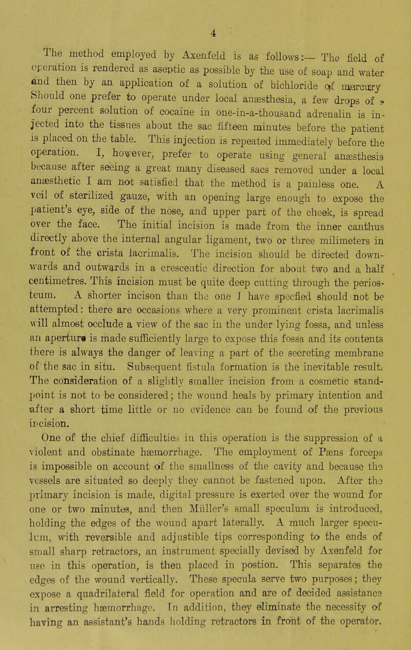 The method employed by Axenfeld is as follow^:— Tho field of (peration is rendered as aseptic as possible by the use of soap and water and then by an app^lication of a solution of bichloride 0)f miorcuiry Should one prefer to operate under local anesthesia, a few di-ops of four percent solution of cocaine in one-in-a-thousand adrenalin is in- jected into the tissues about the sac fifteen minutes before the patient is placed on the table. This injection is repeated immediately before the operation. I, hou'sver, prefer to operate using general anaesthesia because after seeing a great many diseased sacs removed under a local antesthetic I am not satisfied that the method is a painless one. A veil of sterilized gauze, with an opening large enough to expose the patient's eye, side of the nose, and upper part of the cheek, is spread over the face. The initial incision is made from the inner canthus directly above the internal angular ligament, two or three milimeters in front of the crista lacrimalis. The incision should be directed down- wards and outwards in a crescentic direction for about two and a half centimetres. This incision must be quite deep cutting through the perios- teum. A shorter incison than the one J have specfied should not be attempted: there are occasions where a very prominent crista lacrimalis will almost occlnde a view of the sac in the under lying fossa, and unless an aperturg is made sufficiently large to expose this fossa and its contents there is always the danger of leaving a part of tlie secreting membrane of the sac in situ. Subsequent fistula formation is the inevitable result. The consideration of a slightly smaller incision from a cosmetic stand- point is not to be considered; the wound heals by primary intention and after a short time little or no evidence can be found of the previous incision. One of the chief difficulties in this operation is the suppression of a violent and obstinate haemorrhage. The employment of Pasns forceps is impossible on account of the smallness of the cavity and because tho vessels are situated so deeply they cannot be fastened upon. After tho primary incision is made, digital pressure is exerted over the wound for one or two minutes, and then Miillcr's small speculum is introduced, holding the edges of the wound apart laterally. A much lai'ger specu- Ir.m, with reversible and adjustible tips corresponding to the ends of small sharp retractors, an instrument specially devised by Axenfeld for use. in this operation, is then placed in postion. This separates the edges of the wound vertically. These specula serve two purposes; they expose a quadrilateral field for operation and are of decided assistance in arresting hjEmorrliago. Tn addition, they eliminate the necessity of having an assistant's hands iiolding retractors in front of the operator.