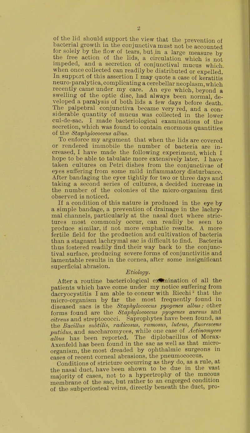 of the lid should support the view that the prevention of bacterial growth in the conjunctiva must not be accounted for solely by the flow of tears, but,in a large measure by the free action of the lids, a circulation which is not impeded, and a secretion of conjunctival mucus which, when once collected can readily be distributed or expelled. In support of this assertion I may quote a case of keratitis neuro-paraly tica, complicating a cerebellar neoplasm, which recently came under my care. An eye which, beyond a swelling of the optic disc, had always been normal, de- veloped a paralysis of both lids a few days before death. The palpebral conjunctiva became very red, and a con- siderable quantity of mucus was collected in the lower cul-de-sac. I made bacteriological examinations of the secretion, which was found to contain enormous quantities of the Staphylococcus albus. To enforce my argument that when the lids are covered or rendered immobile the number of bacteria are in- creased, I have made the following experiment, which I hope to be able to tabulate more extensively later. I have taken cultures on Petri dishes from the conjunctivae of eyes suffering from some mild inflammatory disturbance. After bandaging the eyes tightly for two or three days and taking a second series of cultures, a decided increase in the number of the colonies of the micro-organism first observed is noticed. If a condition of this nature is produced in the eye by a simple bandage, a prevention of drainage in the lachry- mal channels, particularly at the nasal duct where stric- tures most commonly occur, can readily be seen to produce similar, if not more emphatic results. A more fertile field for the production and cultivation of bacteria than a stagnant lachrymal sac is difficult to find. Bacteria thus fostered readily find their way back to the conjunc- tival surface, producing severe forms of conjunctivitis and lamentable results in the cornea, after some insignificant superficial abrasion. Etiology. After a routine bacteriological e^feiination of all the patients which have come under my notice suffering from dacryocystitis I am able to concur with Ricchi2 that the micro-organism by far the most frequently found in diseased sacs is the Staphylococcus pyogenes albus: other forms found are the Staphylococcus pyogenes aureus and citreus and streptococci. Saprophytes have been found, as the Bacillus subtilis, radicosus, ramosus, luteus, Jluorescens putidus, and saccharomyces, while one case of Actinomyces albus has been reported. The diplobacillus of Morax- Axenfeld has been found in the sac as well as that micro- organism, the most dreaded by ophthalmic surgeons in cases of recent corneal abrasions, the pneumococcus. Conditions of stricture occurring as they do, as a rule, at the nasal duct, have been shown to be due in the vast majority of cases, not to a hypertrophy of the mucous membrane of the sac, but rather to an engorged condition of the subperiosteal veins, directly beneath the duct, pro-