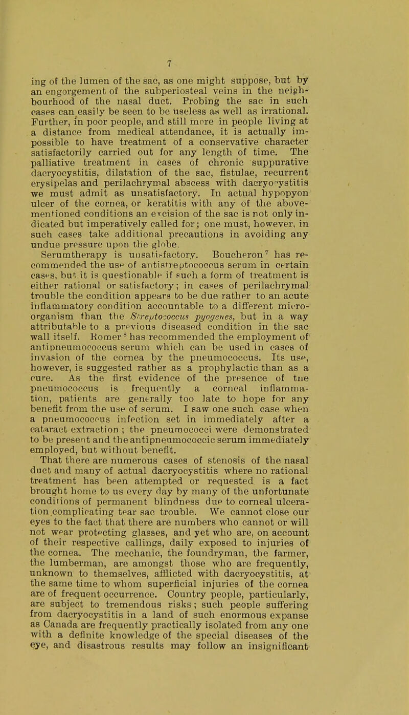 ing of the lumen of the sac, as one might suppose, but by an engorgement of the subperiosteal veins in the neigh- bourhood of the nasal duct. Probing the sac in such cases can easily be seen to be useless aH well as irrational. Further, in poor people, and still more in people living at a distance from medical attendance, it is actually im- possible to have treatment of a conservative character satisfactorily carried out for any length of time. The palliative treatment in cases of chronic suppurative dacryocystitis, dilatation of the sac, fistulae, recurrent erysipelas and perilachrymal abscess with dacryocystitis we must admit as unsatisfactory. In actual hypopyon ulcer of the cornea, or keratitis with any of the above- mentioned conditions an excision of the sac is not only in- dicated but imperatively called for; one must, however, in such cases take additional precautions in avoiding any undue pressure upon the globe. Serumtherapy is unsati.-factory. Boucheron7 has re- commended the us^ of antistreptococeus serum in ct-rtain cas^s, huh it is questionable if s=ueh a form of treatment is either rational or satisfactory; in cases of perilachrymal trouble the condition appears to be due rather to an acute inflammatory condition accountable to a different micro- organism than the Streptococcus pyogenes, but in a way attributable to a prpvious diseased condition in the sac wall itself. Komera has recommended the employment of antipneumococcus serum which can be used in cases of invasion of the cornea by the pneumococcus. Its us^, however, is suggested rather as a prophylactic than as a cure. As the first evidence of the presence of tne pneumococcus is frequently a corneal inflamma- tion, patients are gentrally too late to hope for any benefit from the u^e of serum. I saw one such case when a pneumococcus infection set in immediately after a cataract extraction ; the pneumococci were demonstrated to be present and theantipneumococcic serum immediately employed, but without benefit. That there are numerous cases of stenosis of the nasal duct and many of actual dacryocystitis where no rational treatment has bpen attempted or requested is a fact brought home to us every day by many of the unfortunate conditions of permanent blindness due to corneal ulcera- tion complicating tear sac trouble. We cannot close our eyes to the fact that there are numbers who cannot or will not wpar protecting glasses, and yet who are, on account of their respective callings, daily exposed to injuries of the cornea. The mechanic, the foundryman, the farmer, the lumberman, are amongst those who are frequently, unknown to themselves, afflicted with dacryocystitis, at the same time to whom superficial injuries of the cornea are of frequent occurrence. Country people, particularly, are subject to tremendous risks; such people suffering from dacryocystitis in a land of such enormous expanse as Canada are frequently practically isolated from any one with a definite knowledge of the special diseases of the eye, and disastrous results may follow an insignificant