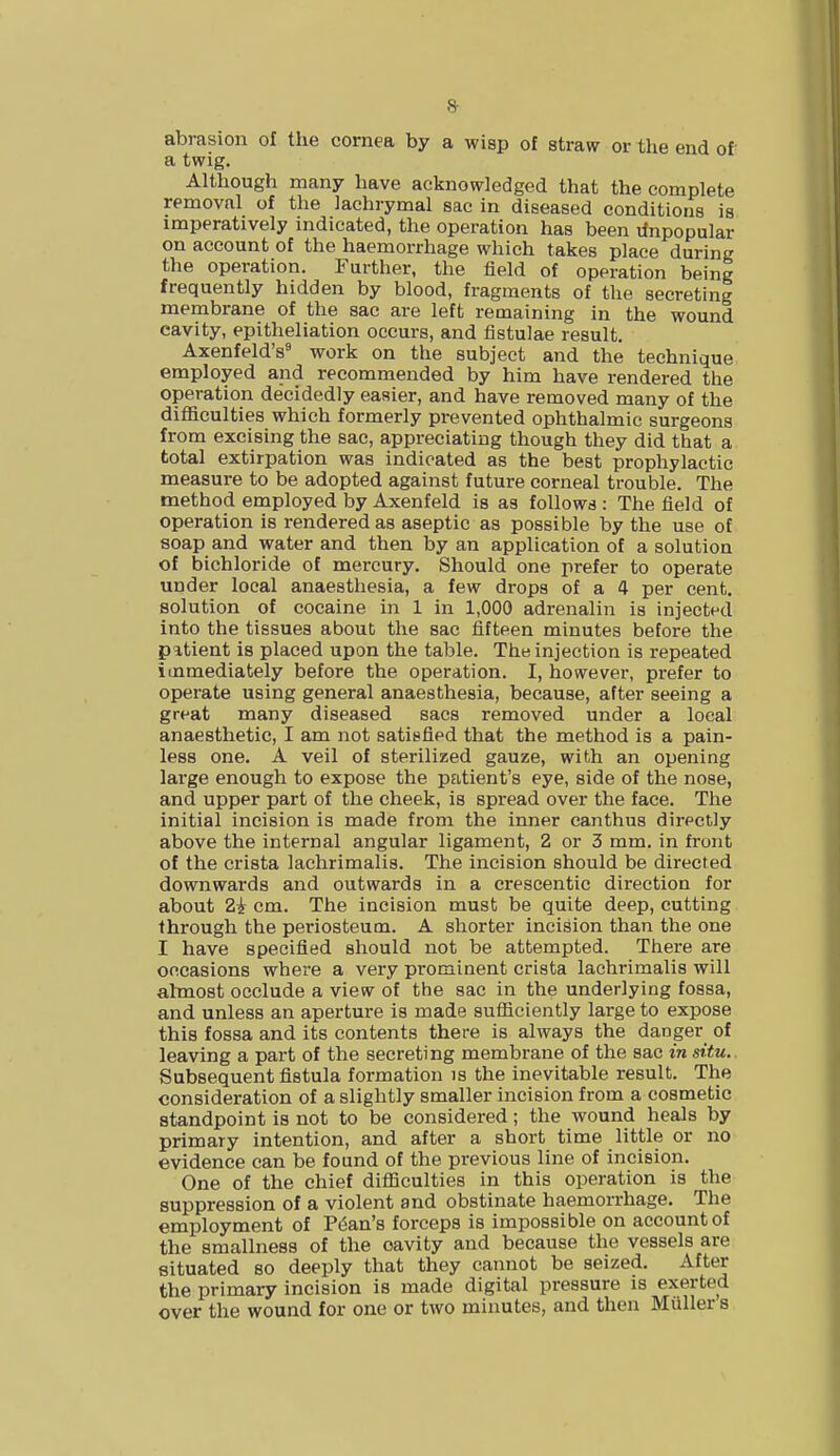 8- abrasion of the cornea by a wisp of straw or the end of a twig. Although many have acknowledged that the complete removal of the lachrymal sac in diseased conditions is imperatively indicated, the operation has been unpopular on account of the haemorrhage which takes place during the operation. Further, the field of operation being frequently hidden by blood, fragments of the secreting membrane of the sac are left remaining in the wound cavity, epitheliation occurs, and fistulae result. Axenfeld's9 work on the subject and the technique employed and recommended by him have rendered the operation decidedly easier, and have removed many of the difficulties which formerly prevented ophthalmic surgeons from excising the sac, appreciating though they did that a total extirpation was indicated as the best prophylactic measure to be adopted against future corneal trouble. The method employed by Axenfeld is as follows : The field of operation is rendered as aseptic as possible by the use of soap and water and then by an application of a solution of bichloride of mercury. Should one prefer to operate under local anaesthesia, a few drops of a 4 per cent, solution of cocaine in 1 in 1,000 adrenalin is injected into the tissues about the sac fifteen minutes before the patient is placed upon the table. The injection is repeated immediately before the operation. I, however, prefer to operate using general anaesthesia, because, after seeing a great many diseased sacs removed under a local anaesthetic, I am not satisfied that the method is a pain- less one. A veil of sterilized gauze, with an opening large enough to expose the patient's eye, side of the nose, and upper part of the cheek, is spread over the face. The initial incision is made from the inner canthus directly above the internal angular ligament, 2 or 3 mm. in front of the crista lachrimalis. The incision should be directed downwards and outwards in a crescentic direction for about Zi cm. The incision must be quite deep, cutting through the periosteum. A shorter incision than the one I have specified should not be attempted. There are occasions where a very prominent crista lachrimalis will almost occlude a view of the sac in the underlying fossa, and unless an aperture is made sufficiently large to expose this fossa and its contents there is always the danger of leaving a part of the secreting membrane of the sac in situ. Subsequent fistula formation is the inevitable result. The consideration of a slightly smaller incision from a cosmetic standpoint is not to be considered; the wound heals by primary intention, and after a short time little or no evidence can be found of the previous line of incision. One of the chief difficulties in this operation is the suppression of a violent and obstinate haemorrhage. The employment of Pean's forceps is impossible on account of the smallness of the oavity and because the vessels are situated so deeply that they cannot be seized. After the primary incision is made digital pressure is exerted over the wound for one or two minutes, and then Mailer s