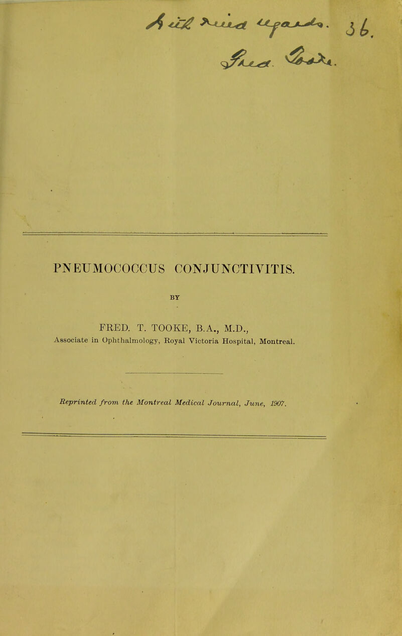 PNEUMOCOCCUS CONJUNCTIVITIS. BY FRED. T. TOOKE, B.A., M.D., Associate in Ophthalmology, Royal Victoria Hospital, Montreal. Reprinted from the Montreal Medical Journal, June, 1907.