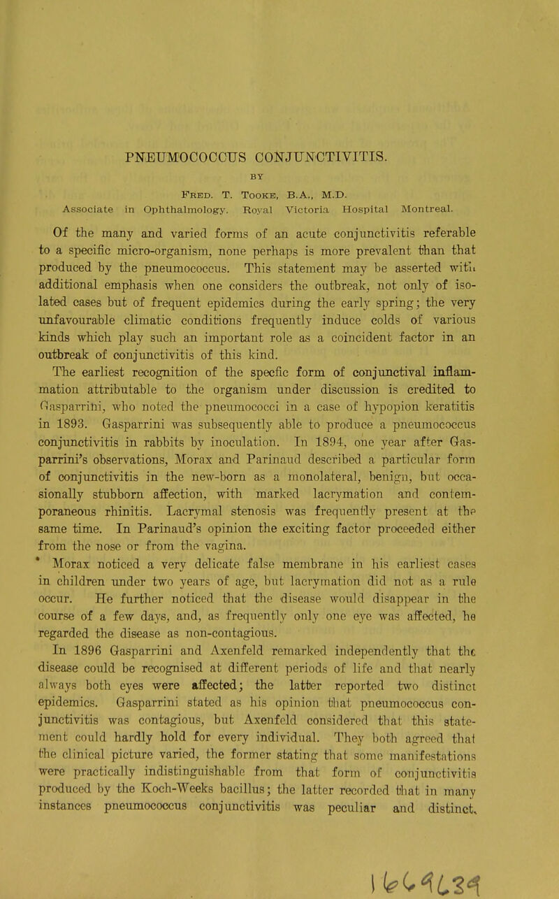 BY Fred. T. Tooke, B.A., M.D. Associate in Ophthalmology. Royal Victoria Hospital Montreal. Of the many and varied forms of an acute conjunctivitis referable to a specific micro-organism, none perhaps is more prevalent than that produced by the pneumococcus. This statement may be asserted with additional emphasis when one considers the outbreak, not only of iso- lated oases but of frequent epidemics during the early spring; the very unfavourable climatic conditions frequently induce colds of various kinds which play such an important role as a coincident factor in an outbreak of conjunctivitis of this kind. The earliest recognition of the specfic form of conjunctival inflam- mation attributable to the organism under discussion is credited to Clasparrini, who noted the pneumococci in a case of hypopion keratitis in 1893. Gasparrini was subsequently able to produce a pneumococcus conjunctivitis in rabbits by inoculation. In 1894, one year after Gas- parrini's observations, Morax and Parinaud described a particular form of conjunctivitis in the ne^''-born as a monolateral, benign, but occa- sionally stubborn affection, with marked lacrymation and contem- poraneous rhinitis. Lacrymal stenosis was frequently present at the same time. In Parinaud's opinion the exciting factor proceeded either from the nose or from the vagina. * Morax noticed a very delicate false membrane in his earliest cases in children under two years of age, but lacrymation did not as a rule occur. He further noticed that the disease would disappear in the course of a few days, and, as frequently only one eye was affected, he regarded the disease as non-contagious. In 1896 Gasparrini and Axenfeld remarked independently that the disease could be recognised at different periods of life and that nearly always both eyes were affected; the latter reported two distinct epidemics. Gasparrini stated as his opinion that pneumococcus con- junctivitis was contagious, but Axenfeld considered that this state- ment could hardly hold for every individual. They both agreed that the clinical picture varied, the former stating that some manifestations were practically indistinguishable from that form of conjunctivitis produced by the Koch-Weeks bacillus; the latter recorded that in many instances pneumococcus conjunctivitis was peculiar and distinct.