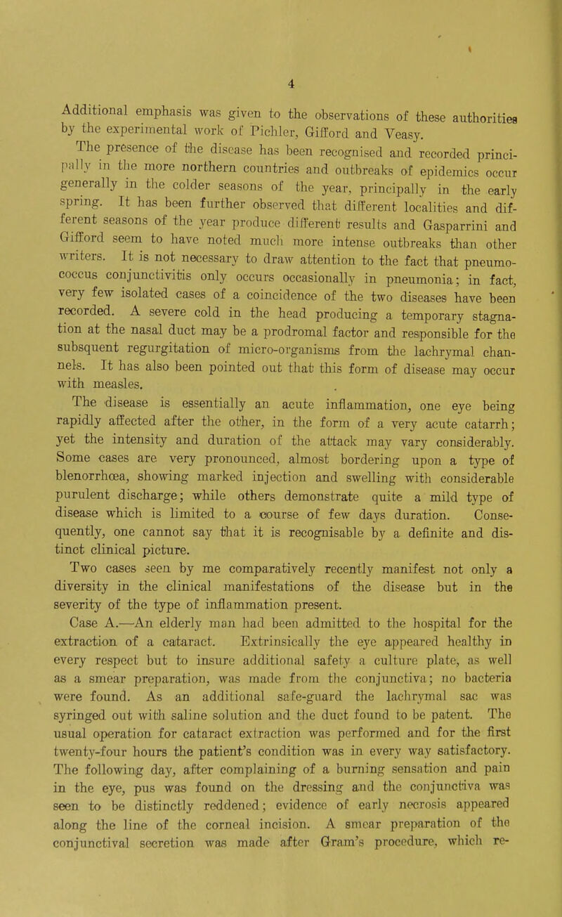 Additional emphasis was given to the observations of these authorities by the experimental work of Pichler, Gifford and Veasy. The presence of the disease has been recognised aaid recorded princi- pally in the more northern countries and outbreaks of epidemics occur generally in tlie colder seasons of the year, principally in the early spring. It has been further observed that different localities and dif- ferent seasons of the year produce different results and Gasparrini and Gilford seem to have noted much more intense outbreaks than other writers. It is not necessary to draw attention to the fact that pneumo- eoccus conjunctivitis only occurs occasionally in pneumonia; in fact, very few isolated cases of a coincidence of the two diseases have been recorded. A severe cold in the head producing a temporary stagna- tion at the nasal duct may be a prodromal factor and responsible for the subsquent regurgitation of micro-organisn^s from tlie lachrymal chan- nels. It has also been pointed out that this form of disease may occur with measles. The disease is essentially an acute inflammation, one eye being rapidly affected after the other, in the form of a very acute catarrh; yet the intensity and duration of the attack may vary considerably. Some cases are very pronounced, almost bordering upon a type of blenorrhcea, showing marked injection and swelling with considerable purulent discharge; while others demonstrate quite a mild type of disease which is limited to a course of few days duration. Conse- quently, one cannot say that it is recognisable by a definite and dis- tinct clinical picture. Two cases seen by me comparatively recently manifest not only a diversity in the clinical manifestations of the disease but in the severity of the type of inflammation present. Case A.—An elderly man had been admitted to the hospital for the extraction of a cataract. Extrinsically the eye appeared healthy in every respect but to insure additional safety a culture plate, as well as a smear preparation, was made from the conjunctiva; no bacteria were found. As an additional safe-guard the laclir^Tnal sac was syringed out with saline solution and the duct found to be patent. The usual operation for cataract extraction was performed and for tJie first twenty-four hours the patient's condition was in every way satisfactory. The following day, after complaining of a burning sensation and pain in the eye, pus was found on the dressing and the conjunctiva was seen to be distinctly reddened; evidence of early necrosis appeared along the line of the corneal incision. A smear preparation of the conjunctival secretion was made after Gram's procedure, which re-