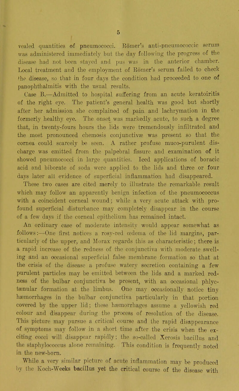 vealed quantities of pneumococci. Romer's anti-pnt'iiinococcic seruin was administered immediately but the day following the progress of the disease had not been stayed and pus was in tl)e anterior chamber. Local treatment and the employment of Romer's serum failed to check ^he disease, so that in four days the condition had proceeded to one of panophthalmitis with the usual results. Case B,—Admitted to hospital suffering from an acute keratoiritis of the right eye. The patient's general health was good but shortly after her admission she complained of pain and lachrymation in the formerly healthy eye. The onset was markedly acute, to such, a degree that, in twenty-fours hours the lids were tremendously infiltrated and the most pronounced chemosis conjunctivae was present so that the cornea could scarcely be seen. A rather profuse muco-purulent dis- charge was emitted from the palpebral fissure and examination of it showed pneumococci in large quantities. Iced applications of boracic acid and biborate of soda were applied to the lids and three or four days later all evidence of superficial inflammation had disappeared. These two cases are cited merely to illustrate the remarkable result which may follow an apparently benign infection of the pneumococcus with a coincident corneal wound; while a very acute attack with pro- found superficial disturbance may completely disappear in the course of a few days if the corneal epithelium has remained intact. An ordinary case of moderate intensity would appear somewhat as follows:—One first notices a rosy-red oedema of the lid margins, par- ticularly of the upper, and Morax regards this as characteristic; there is a rapid increase of the redness of the conjunctiva with moderate swell- ing and an occasional superficial false membrane formation so that at the crisis of the disease a profuse watery secretion containing a few purulent particles may be emitted between the lids and a marked red- ness of the bulbar conjunctiva be present, with an occasional phlyc- tenular formation at the limbus. One may occasionally notice tiny haemorrhages in the bulbar conjunctiva particularly in that portion covered by the upper lid; these hreraorrhages assume a yellowish red colour and disappear during the process of resolution of the disease. This picture may pursue a critical course and the rapid disappearance of symptoms may follow in a short time after the crisis when the ex- citing cocci will disappear rapidly; the so-called Xerosis bacillus and the staphylococcus alone remaining. This condition is frequently noted in the new-bom. While a very similar picture of acute inflammation may be produced iiy the Koch-Weeks baxjillus yet the critical course of the disease with