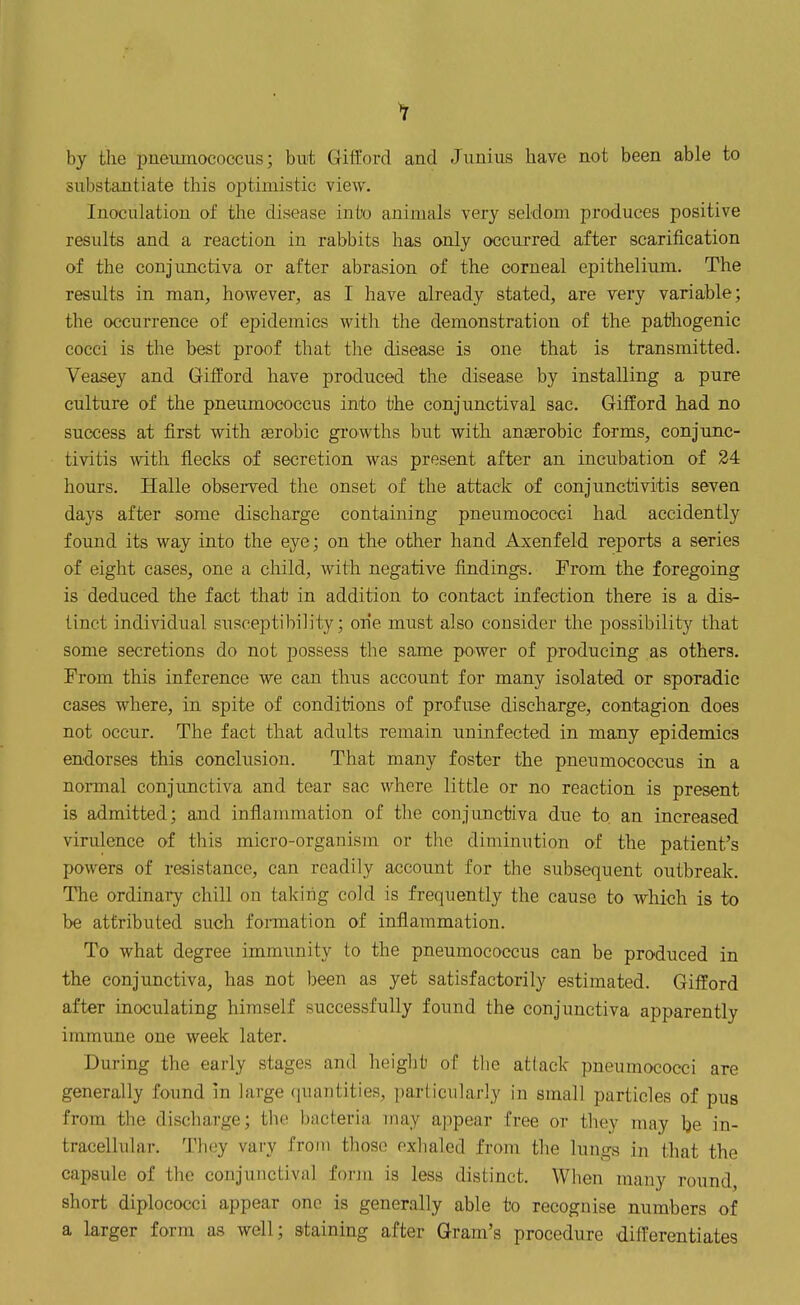 by the pueiunococcus; but Gifford and Junius have not been able to substantiate this optimistic view. Inoculation of the disease inl'o animals very seldom produces positive results and a reaction in rabbits has only occurred after scarification of the conjunctiva or after abrasion of the corneal epithelium. The results in man, however, as I have already stated, are very variable; the occurrence of epidemics with the demonstration of the pathogenic cocci is the best proof that the disease is one that is transmitted. Veasey and Gifford have produced the disease by installing a pure culture of the pneumococcus into the conjunctival sac. Gifford had no success at first with eerobic gi'owths but with anaerobic forms, conjunc- tivitis with flecks of secretion was present after an incubation of 34 hours. Halle observed the onset of the attack of conjunctivitis seven days after some discharge containing pneumococci had accidently found its way into the eye; on the other hand Axenfeld reports a series of eight cases, one a child, with negative findings. From the foregoing is deduced the fact that in addition to contact infection there is a dis- tinct individual susceptibility; one must also consider the possibility that some secretions do not possess the same power of producing as others. From this inference we can thus account for many isolated or sporadic cases where, in spite of conditions of profuse discharge, contagion does not occur. The fact that adults remain uninfected in many epidemics endorses this conclusion. That many foster the pneumococcus in a normal conjunctiva and tear sac where little or no reaction is present is admitted; and inflammation of the conjunctiva due to an increased virulence of this micro-organism or the diminution of the patient's powers of resistance, can readily account for the subsequent outbreak. The ordinary chill on taking cold is frequently the cause to Avhich is to be attributed such formation of inflammation. To what degree immunity to the pneumococcus can be produced in the conjunctiva, has not been as yet satisfactorily estimated. Gifford after inoculating himself successfully found the conjunctiva apparently immune one week later. During the early stages and heiglit of the attack pneumococci are generally found in large (juantities, ])articular!y in small particles of pus from the discharge; the bacteria may appear free or they may Ije in- tracellular. They vary from those exhaled from the lungs in that the capsule of the conjunctival forin is less distinct. When many round, short diplococci appear one is generally able to recognise numbers of a larger form as well; staining after Gram's procedure differentiates