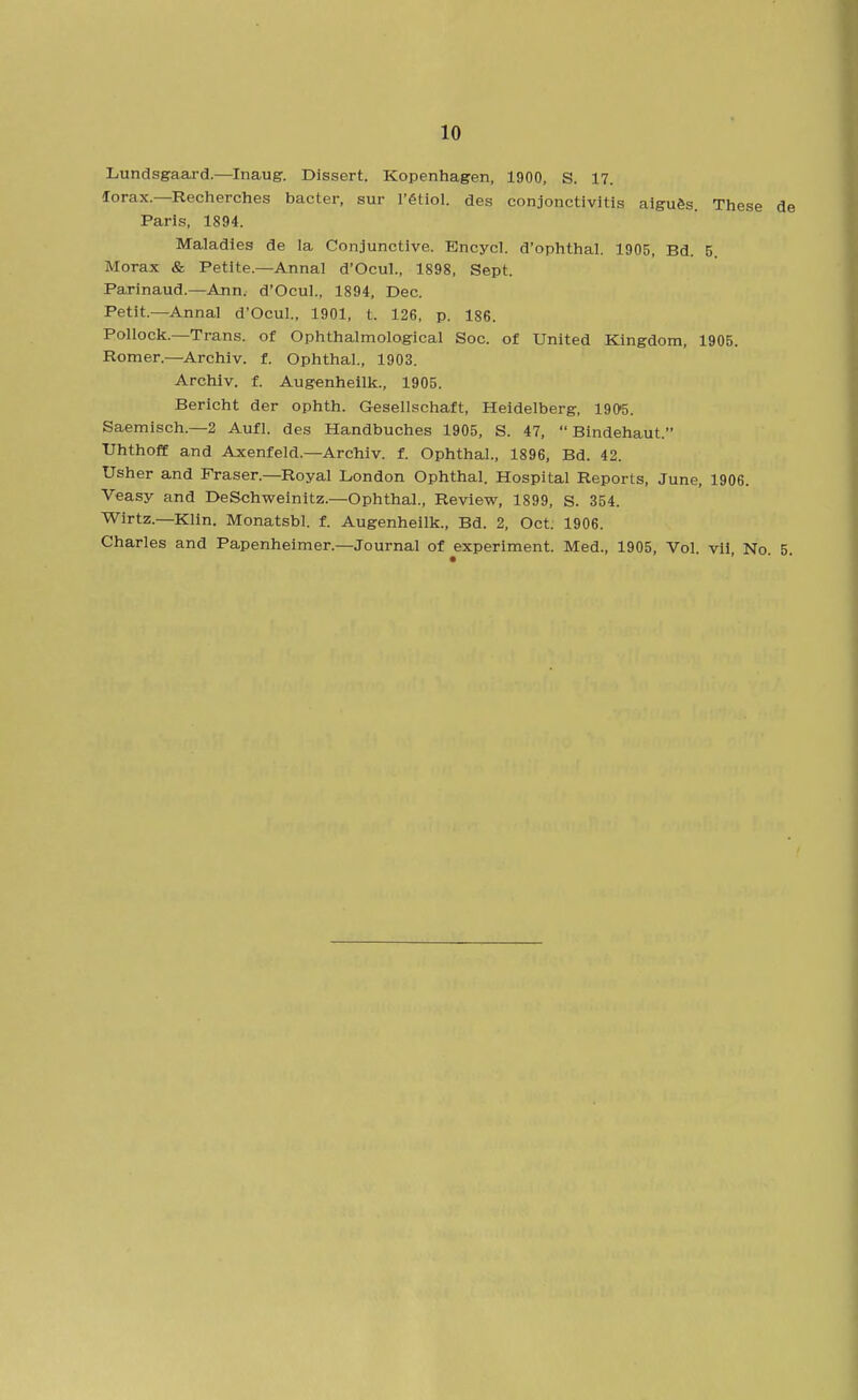 Lundsgaard.—Inaug. Dissert. Kopenhagen, 1900, S. 17. lorax.—Recherches bacter, sur I'gtiol. des conjonctivitis aigu&s. These de Paris, 1894. Maladies de la Conjunctive. Encycl. d'ophthal. 1905, Bd. 5. Morax & Petite.—Annal d'Ocul., 1898, Sept. Parinaud.—Ann. d'Ocul., 1894, Dec. Petit.—Annal d'Ocul., 1901, t. 126, p. 186. Pollock.—Trans, of Ophthalmolog-ical Soc. of United Kingdom, 1905. Romer.—Archiv. f. Ophthal., 1903. Arcliiv. f. Augenhellk., 1905. Bericht der ophth. Gesellschaft, Heidelberg, 1905. Saemisch.—2 Aufl. des Handbuches 1905, S. 47,  Bindehaut. Uhthoff and Axenfeld.—Archiv. f. Ophthal., 1896, Bd. 42. Usher and Fraser.—Royal London Ophthal. Hospital Reports, June, 1906. Veasy and DeSchweinitz.—Ophthal., Review, 1899, S. 354. Wirtz.—Klin. Monatsbl. f. Augenheilk., Bd. 2, Oct. 1906. Charles and Papenheimer.—Journal of experiment. Med., 1905, Vol. vii. No. 5.