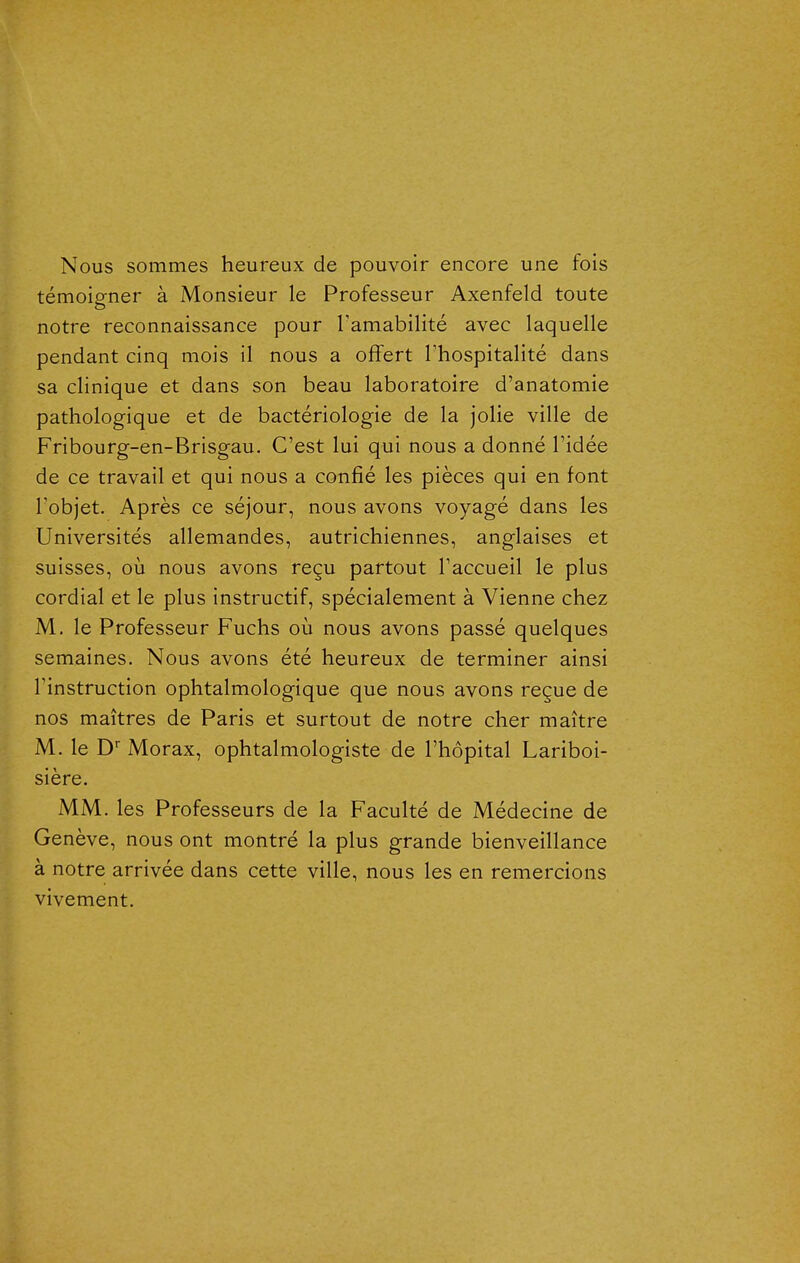 Nous sommes heureux de pouvoir encore une fois témoigner à Monsieur le Professeur Axenfeld toute notre reconnaissance pour Tamabilité avec laquelle pendant cinq mois il nous a offert Thospitalité dans sa clinique et dans son beau laboratoire d'anatomie pathologique et de bactériologie de la jolie ville de Fribourg-en-Brisgau. C'est lui qui nous a donné l'idée de ce travail et qui nous a confié les pièces qui en font Tobjet. Après ce séjour, nous avons voyagé dans les Universités allemandes, autrichiennes, anglaises et suisses, où nous avons reçu partout l'accueil le plus cordial et le plus instructif, spécialement à Vienne chez M, le Professeur Fuchs où nous avons passé quelques semaines. Nous avons été heureux de terminer ainsi l'instruction ophtalmologique que nous avons reçue de nos maîtres de Paris et surtout de notre cher maître M. le D* Morax, ophtalmologiste de l'hôpital Lariboi- sière. MM. les Professeurs de la Faculté de Médecine de Genève, nous ont montré la plus grande bienveillance à notre arrivée dans cette ville, nous les en remercions vivement.