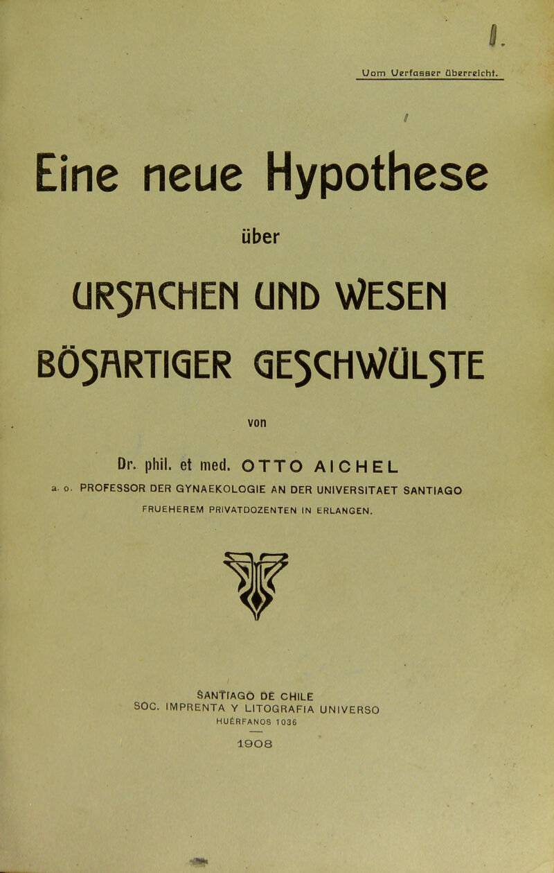 I Uom Uerfgaaer überreicht. / Eine neue Hypothese über ÜR5RCHEN ÜMD WESEM BÖ5RRTI<5ER <3E5CHWÜL5TE von Dr. phil. et med. OTTO AICHEL a. o. PROFESSOR DER GYNAEKOLOGIE AN DER UNIVERSITAET SANTIAGO FRUEHEREM PRIVATDOZENTEN IN ERLANGEN, SANTrAGÖ DE CHILE SOG. IMPRENTA Y LITOGRAFIA UNIVERSO HUfeRFANOS 1036 1908