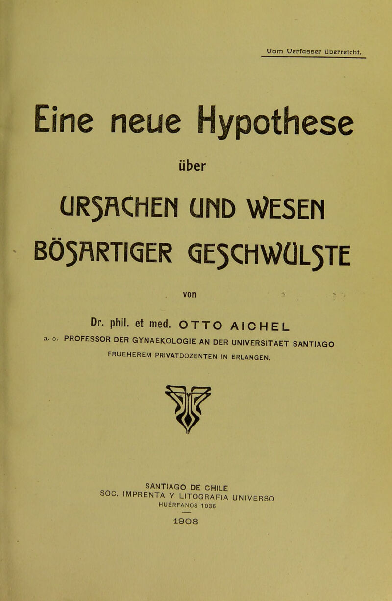 Uom UerfasBer überreicht. Eine neue Hypothese über ÜR5RCHEN ÜMD WESEM BÖ5RRTI(5ER (5E5CHWÜL5TE von :^ ^ Dr. phii. et med. OTTO AICHEL a. o. PROFESSOR DER GYNAEKOLOGIE AN DER UNIVERSITAET SANTIAGO FRUEHEREM PRIVATDOZENTEN IN ERLANGEN. SANTIAGO DE CHILE . IMPRENTA Y LITOGRAFIA UNIVERSü HUfeRFANOS 1036 1908