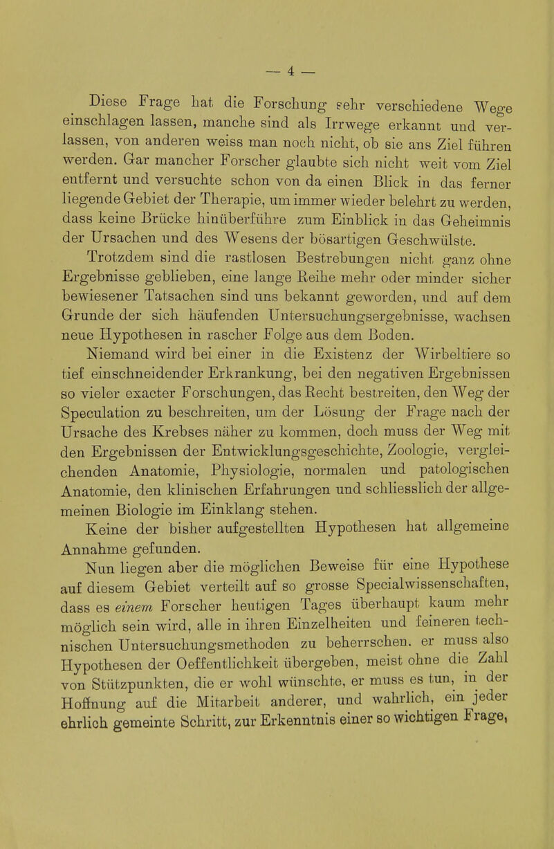 Diese Frage hat die Forschung sehr verschiedene Wege einschlagen lassen, manche sind als Irrwege erkannt und ver- lassen, von anderen weiss man noch nicht, ob sie ans Ziel führen werden. Gar mancher Forscher glaubte sich nicht weit vom Ziel entfernt und versuchte schon von da einen Blick in das ferner liegende Gebiet der Therapie, um immer wieder belehrt zu werden, dass keine Brücke hinüberführe zum Einblick in das Geheimnis der Ursachen und des AVesens der bösartigen Geschwülste. Trotzdem sind die rastlosen Bestrebungen nicht ganz ohne Ergebnisse geblieben, eine lange Reihe mehr oder minder sicher bewiesener Tatsachen sind uns bekannt geworden, und auf dem Grunde der sich häufenden Untersuchungsergebnisse, wachsen neue Hypothesen in rascher Folge aus dem Boden. Niemand wird bei einer in die Existenz der Wirbeltiere so tief einschneidender Erkrankung, bei den negativen Ergebnissen so vieler exacter Forschungen, das Recht bestreiten, den Weg der Speculation zu beschreiten, um der Lösung der Frage nach der Ursache des Krebses näher zu kommen, doch muss der Weg mit den Ergebnissen der Entwicklungsgeschichte, Zoologie, verglei- chenden Anatomie, Physiologie, normalen und patologischen Anatomie, den klinischen Erfahrungen und schliesslich der allge- meinen Biologie im Einklang stehen. Keine der bisher aufgestellten Hypothesen hat allgemeine Annahme gefunden. Nun liegen aber die möglichen Beweise für eine Hypothese auf diesem Gebiet verteilt auf so grosse Special Wissenschaften, dass es einem Forscher heutigen Tages überhaupt kaum mehr möglich sein wird, alle in ihren Einzelheiten und feineren tech- nischen Untersuchungsmethoden zu beherrschen, er muss also Hypothesen der Oeffentlichkeit übergeben, meist ohne die Zahl von Stützpunkten, die er wohl wünschte, er muss es tun, der Hofinung auf die Mitarbeit anderer, und wahrlich, ein jeder ehrlich gemeinte Schritt, zur Erkenntnis einer so wichtigen Frage,