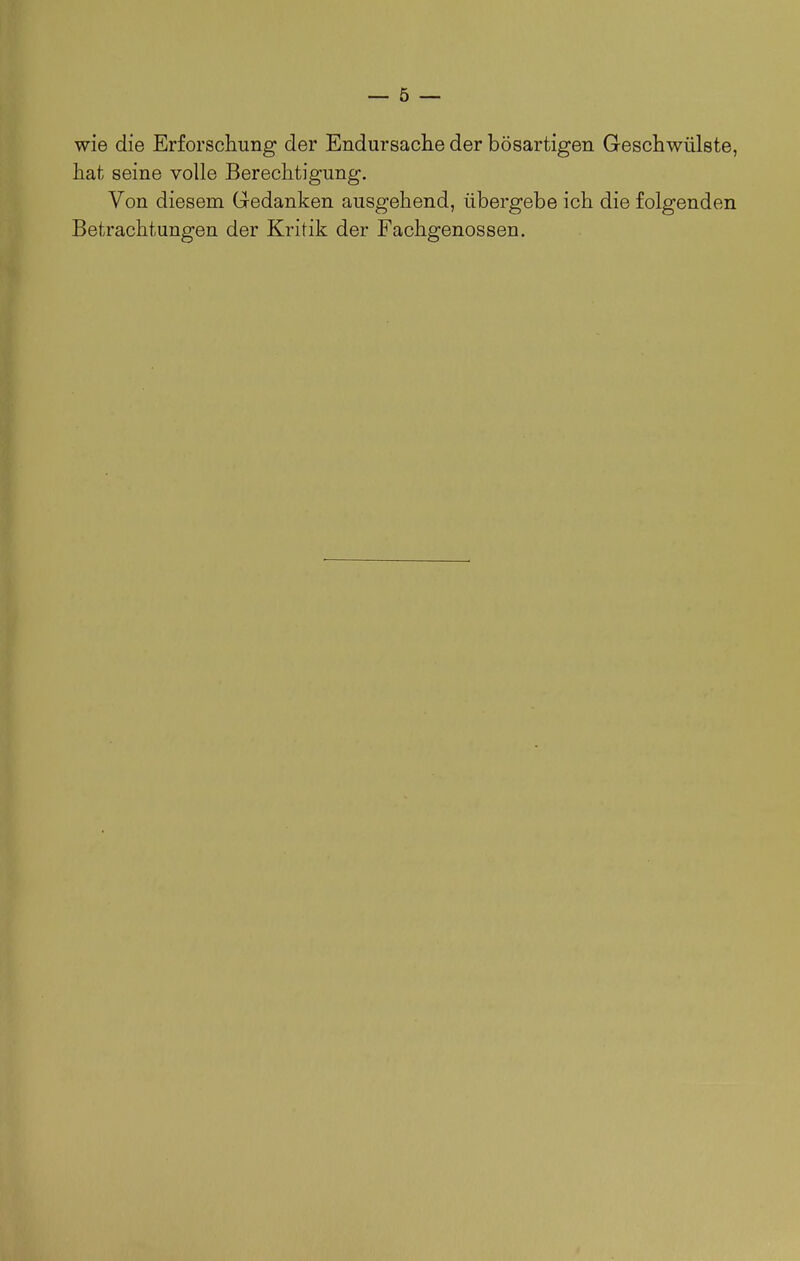 wie die Erforschung der Endursache der bösartigen Geschwülste, hat seine volle Berechtigung. Von diesem Gedanken ausgehend, übergebe ich die folgenden Betrachtungen der Kritik der Fachgenossen.