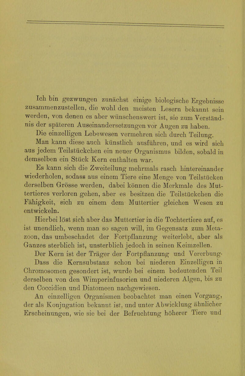 Ich bin gezwungen zunächst einige biologische Ergebnisse zusammenzustellen, die wohl den meisten Lesern bekannt sein werden, von denen es aber wünschenswert ist, sie zum Verständ- nis der späteren Auseinandersetzungen vor Augen zu haben. Die einzelligen Lebewesen vermehren sich durch Teilung. Man kann diese auch künstlich ausführen, und es wird sich aus jedem Teilstückchen ein neuer Organismus bilden, sobald in demselben ein Stück Kern enthalten war. Es kann sich die Zweiteilung mehrmals rasch hintereinander wiederholen, sodass aus einem Tiere eine Menge von Teilstücken derselben Grösse werden, dabei können die Merkmale des Mut- tertieres verloren gehen, aber es besitzen die Teilstückchen die Fähigkeit, sich zu einem dem Muttertier gleichen Wesen zu entwickeln. Hierbei löst sich aber das Muttertier in die Tochtertiere auf, es ist unendlich, wenn man so sagen will, im Gegensatz zum Meta- zoon, das umbeschadet der Fortpflanzung weiterlebt, aber als Ganzes sterblich ist, unsterblich jedoch in seinen Keimzellen. Der Kern ist der Träger der Fortpflanzung und Vererbung- Dass die Kernsubstanz schon bei niederen Einzelligen in Chromosomen gesondert ist, wurde bei einem bedeutenden Teil derselben von den Wimperinfusorien und niederen Algen, bis zu den Coccidien und Diatomeen nachgewiesen. An einzelligen Organismen beobachtet man einen Vorgang, der als Konjugation bekannt ist, und unter Abwicklung ähnlicher Erscheinungen, wie sie bei der Befruchtung höherer Tiere und