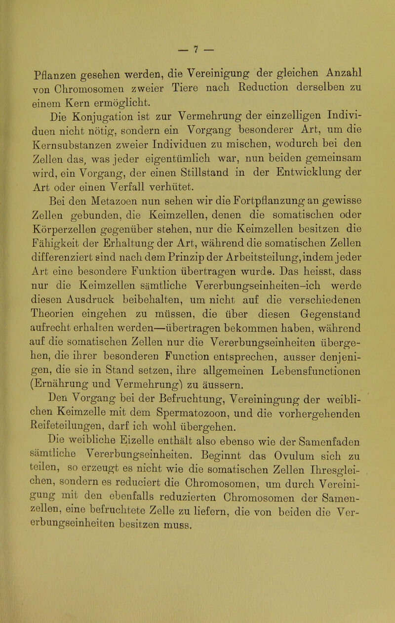 pflanzen gesehen werden, die Vereinigung der gleichen Anzahl von Chromosomen zweier Tiere nach Reduction derselben zu einem Kern ermöglicht. Die Konjugation ist zur Vermehrung der einzelligen Indivi- duen nicht nötig, sondern ein Vorgang besonderer Art, um die Kernsubstanzen zweier Individuen zu mischen, wodurch bei den Zellen das, was jeder eigentümlich war, nun beiden gemeinsam wird, ein Vorgang, der einen Stillstand in der Entv\ricklung der Art oder einen Verfall verhütet. Bei den Metazoen nun sehen wir die Fortpflanzung an gewisse Zellen gebunden, die Keimzellen, denen die somatischen oder Körperzellen gegenüber stehen, nur die Keimzellen besitzen die Fähigkeit der Erhaltung der Art, während die somatischen Zellen differenziert sind nach dem Prinzip der Arbeitsteilung, indem jeder Art eine besondere Funktion übertragen wurde. Das heisst, dass nur die Keimzellen sämtliche Vererbungseinheiten-ich werde diesen Ausdruck beibehalten, um nicht auf die verschiedenen Theorien eingehen zu müssen, die über diesen Gegenstand aufrecht erhalten werden—übertragen bekommen haben, während auf die somatischen Zellen nur die Vererbungseinheiten überge- hen, die ihrer besonderen Function entsprechen, ausser denjeni- gen, die sie in Stand setzen, ihre allgemeinen Lebensfunctionen (Ernährung und Vermehrung) zu äussern. Den Vorgang bei der Befruchtung, Vereiningung der weibli- chen Keimzelle mit dem Spermatozoon, und die vorhergehenden Reifeteilungen, darf ich wohl übergehen. Die weibliche Eizelle enthält also ebenso wie der Samenfaden sämtliche Vererbungseinheiten. Beginnt das Ovulum sich zu teilen, so erzeugt es nicht wie die somatischen Zellen Ihresglei- chen, sondern es reduciert die Chromosomen, um durch Vereini- gung mit den ebenfalls reduzierten Chromosomen der Samen- zellen, eine befruchtete Zelle zu liefern, die von beiden die Ver- erbungseinheiten besitzen muss.