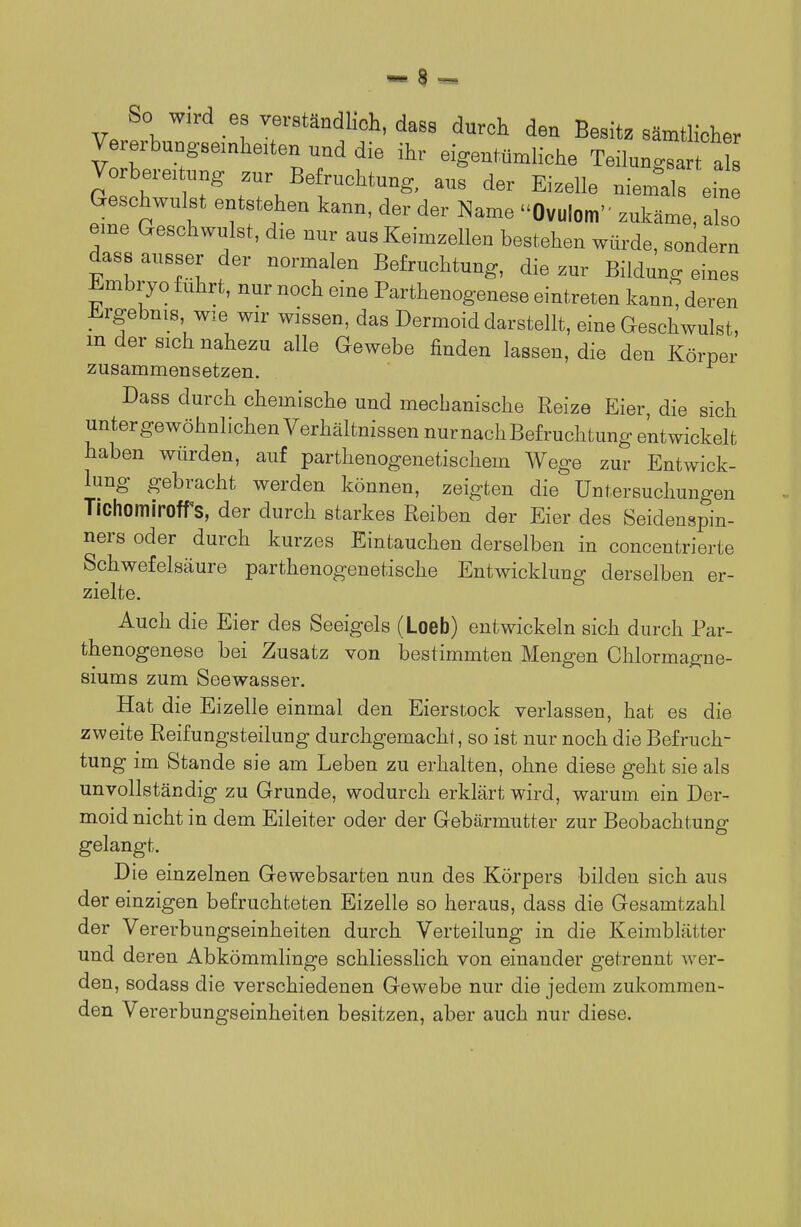 So wird es verständlich, dass durch den Besit. sämtlicher Vererbungsemheiten nnd die ihr eigentümliche Teilungsart a Vo Weitung zur Be ruchtung, aus der Eizelle niemds ein Geschwulst entstehen kann, der der Name Ovulom zukäme, also eme Geschwulst, die nur aus Keimzellen bestehen würde, sondern dass ausser der normalen Befruchtung, die zur Bildung eines Embryo fuhrt, nur noch eine Parthenogenese eintreten kann, deren J^rgebnis wie wir wissen, das Dermoid darstellt, eine Geschwulst, m der sich nahezu alle Gewebe finden lassen, die den Körper zusammensetzen. Dass durch chemische und mechanische Reize Eier, die sich unter gewöhnlichen Verhältnissen nur nach Befruchtung entwickelt haben würden, auf parthenogenetischem Wege zur Entwick- lung gebracht werden können, zeigten die Untersuchungen Tichomiroff's, der durch starkes Reiben der Eier des Seidenspin- ners oder durch kurzes Eintauchen derselben in concentrierte Schwefelsäure parthenogenetische Entwicklung derselben er- zielte. Auch die Eier des Seeigels (Loeb) entwickeln sich durch Par- thenogenese bei Zusatz von bestimmten Mengen Chlormagne- siums zum Seewasser. Hat die Eizelle einmal den Eierstock verlassen, hat es die zweite Reifungsteilung durchgemacht, so ist nur noch die Befruch- tung im Stande sie am Leben zu erhalten, ohne diese geht sie als unvollständig zu Grunde, wodurch erklärt wird, warum ein Der- moid nicht in dem Eileiter oder der Gebcärmutter zur Beobachtung gelangt. Die einzelnen Gewebsarten nun des Körpers bilden sich aus der einzigen befruchteten Eizelle so heraus, dass die Gesamtzahl der Vererbungseinheiten durch Verteilung in die Keimblätter und deren Abkömmlinge schliesslich von einander getrennt wer- den, sodass die verschiedenen Gewebe nur die jedem zukommen- den Vererbungseinheiten besitzen, aber auch nur diese.