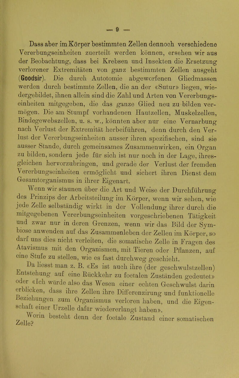 Vererbungseinheiten zuerteilt werden können, ersehen wir aus der Beobachtung, dass bei Krebsen und Insekten die Ersetzung verlorener Extremitäten von ganz bestimmten Zellen ausgeht (Goodsir). Die durch Autotomie abgeworfenen Gliedmassen werden durch bestimmte Zellen, die an der «Sutur» liegen, wie- dergebildet, ihnen allein sind die Zahl und Arten von Vererbungs- einheiten mitgegeben, die das ganze Glied neu zu bilden ver- mögen. Die am Stumpf vorhandenen Hautzellen, Muskelzellen, Bindegewebszellen, u. s. w., könnten aber nur eine Vernarbung nach Verlust der Extremität herbeiführen, denn durch den Ver- lust der Vererbungseinheiten ausser ihren spezifischen, sind sie ausser Stande, durch gemeinsames Zusammenwirken, ein Organ zu bilden, sondern jede für sich ist nur noch in der Lage, ihres- gleichen hervorzubringen, und gerade der Verlust der fremden Vererbungseinheiten ermöglicht und sichert ihren Dienst dem Gesamtorganismus in ihrer Eigenart. Wenn wir staunen über die Art und Weise der Durchführung des Prinzips der Arbeitsteilung im Körper, wenn wir sehen, wie jede Zelle selbständig wirkt in der Vollendung ihrer durch die mitgegebenen Vererbungseinheiten vorgeschriebenen Tätigkeit und zwar nur in deren Grenzen, wenn wir das Bild der Sym- biose anwenden auf das Zusammenleben der Zellen im Körper, so darf uns dies nicht verleiten, die somatische Zelle in Fragen des Atavismus mit den Organismen, mit Tieren oder Pflanzen, auf eme Stufe zu stellen, wie es fast durchweg geschieht. Da liesst man z. B. «Es ist auch ihre (der geschwulstzellen) Entstehung auf eine Rückkehr zu foetalen Zuständen gedeutet)) oder ((Ich würde also das Wesen einer echten Geschwulst darin erblicken, dass ihre Zellen ihre Differenzirung und funktionelle Beziehungen zum Organismus verloren haben, und die Eigen- schaft emer Urzelle dafür wiedererlangt haben». Worin besteht denn der foetale Zustand einer somatischen Zelle?