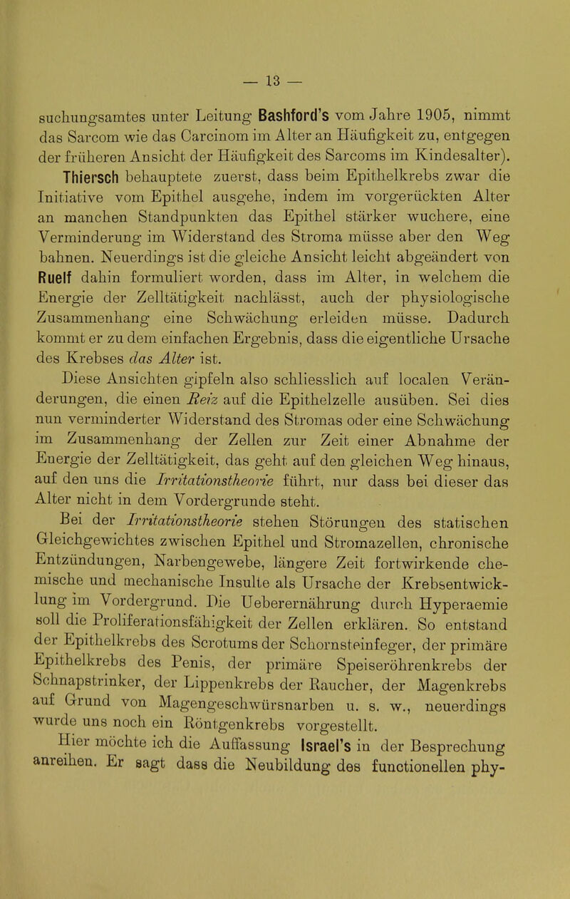 suchungsamtes unter Leitung Bashford's vom Jahre 1905, nimmt das Sarcom wie das Carcinom im Alter an Häufigkeit zu, entgegen der früheren Ansicht der Häufigkeit des Sarcoms im Kindesalter). ThierSCh behauptete zuerst, dass beim Epithelkrebs zwar die Initiative vom Epitiiel ausgehe, indem im vorgerückten Alter an manchen Standpunkten das Epithel stärker wuchere, eine Verminderung im Widerstand des Stroma müsse aber den Weg bahnen. Neuerdings ist die gleiche Ansicht leicht abgeändert von Ruelf dahin formuliert worden, dass im Alter, in welchem die Energie der Zelltätigkeit nachlässt, auch der physiologische Zusammenhang eine Schwächung erleiden müsse. Dadurch kommt er zu dem einfachen Ergebnis, dass die eigentliche Ursache des Krebses das Älter ist. Diese Ansichten gipfeln also schliesslich auf localen Verän- derungen, die einen Beiz auf die Epithelzelle ausüben. Sei dies nun verminderter Widerstand des Stromas oder eine Schwächung im Zusammenhang der Zellen zur Zeit einer Abnahme der Energie der Zelltätigkeit, das geht auf den gleichen Weg hinaus, auf den uns die Irrüationstheon'e führt, nur dass bei dieser das Alter nicht in dem Vordergrunde steht. Bei der Irntatwnstkeone stehen Störungen des statischen Gleichgewichtes zwischen Epithel und Stromazellen, chronische Entzündungen, Narbengewebe, längere Zeit fortwirkende che- mische und mechanische Insulte als Ursache der Krebsentwick- lung im Vordergrund. Die Ueberernährung durch Hype raemie soll die Proliferationsfähigkeit der Zellen erklären. So entstand der Epithelkrebs des Scrotums der Schornsteinfeger, der primäre Epithelkrebs des Penis, der primäre Speiseröhrenkrebs der Schnapstrinker, der Lippenkrebs der Raucher, der Magenkrebs auf Grund von Magengeschwürsnarben u. s. w., neuerdings wurde uns noch ein Röntgenkrebs vorgestellt. Hier möchte ich die Auffassung Israel's in der Besprechung anreihen. Er sagt dass die Neubildung des functionellen phy-