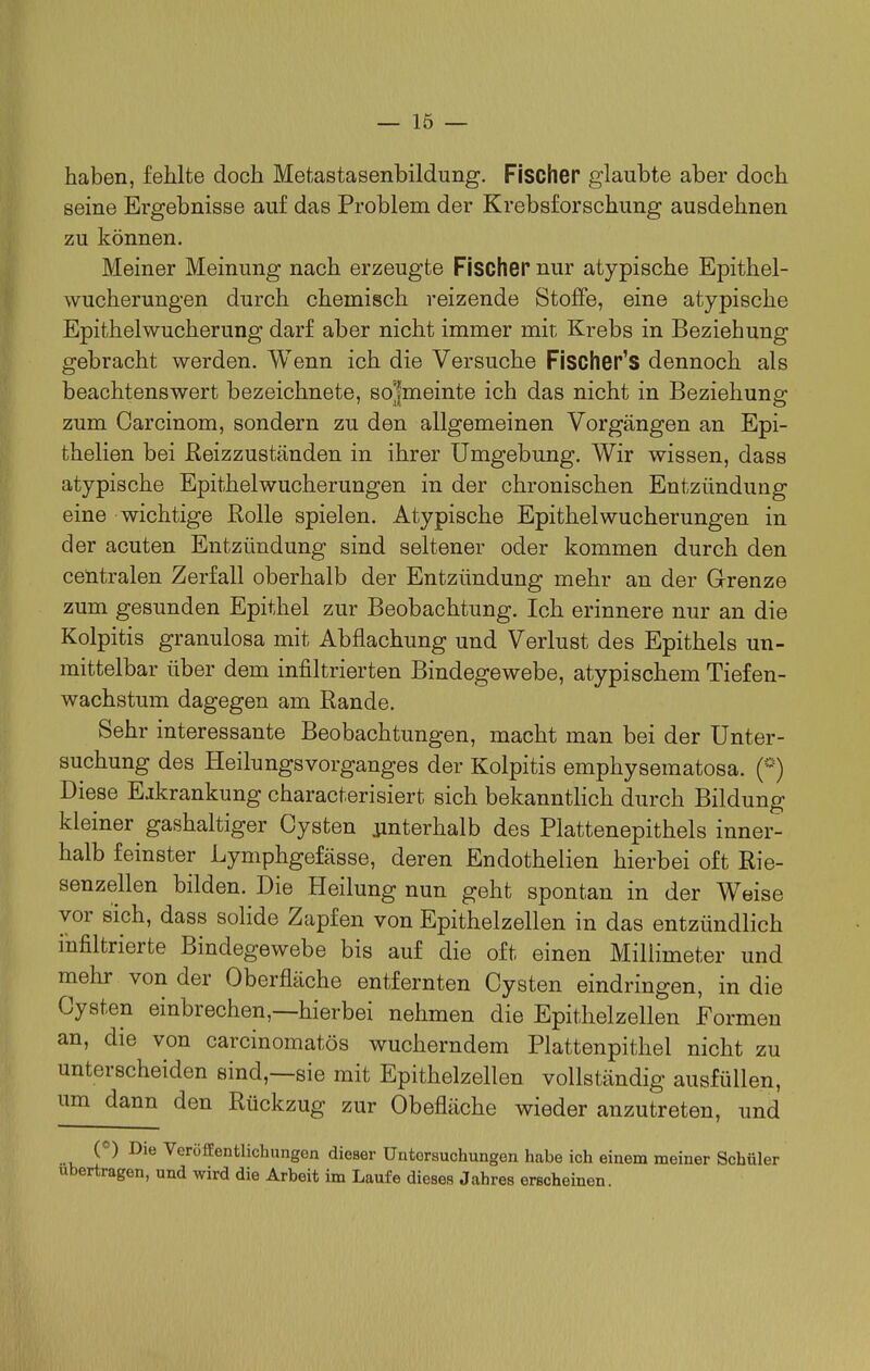 haben, fehlte doch Metastasenbildung. Fischer glaubte aber doch seine Ergebnisse auf das Problem der Krebsforschung ausdehnen zu können. Meiner Meinung nach erzeugte Fischer nur atypische Epithel- wucherungen durch chemisch reizende Stoffe, eine atypische Epithelwucherung darf aber nicht immer mit Krebs in Beziehung gebracht werden. Wenn ich die Versuche Fischer's dennoch als beachtenswert bezeichnete, so'fmeinte ich das nicht in Beziehung zum Carcinom, sondern zu den allgemeinen Vorgängen an Epi- thelien bei E-eizzuständen in ihrer Umgebung. Wir wissen, dass atypische Epithelwucherungen in der chronischen Entzündung eine wichtige Rolle spielen. Atypische Epithel Wucherungen in der acuten Entzündung sind seltener oder kommen durch den centralen Zerfall oberhalb der Entzündung mehr an der Grenze zum gesunden Epithel zur Beobachtung. Ich erinnere nur an die Kolpitis granulosa mit Abflachung und Verlust des Epithels un- mittelbar über dem infiltrierten Bindegewebe, atypischem Tiefen- wachstum dagegen am Rande. Sehr interessante Beobachtungen, macht man bei der Unter- suchung des Heilungsvorganges der Kolpitis emphysematosa. (*) Diese Ejkrankung characterisiert sich bekannthch durch Bildung kleiner gashaltiger Cysten unterhalb des Plattenepithels inner- halb feinster Lymphgefässe, deren Endothelien hierbei oft Rie- senzellen bilden. Die Heilung nun geht spontan in der Weise vor sich, dass solide Zapfen von Epithelzellen in das entzündlich infiltrierte Bindegewebe bis auf die oft einen Millimeter und mehr von der Oberfläche entfernten Cysten eindringen, in die Cysten einbrechen,—hierbei nehmen die Epithelzellen Formen an, die von carcinomatös wucherndem Plattenpithel nicht zu unterscheiden sind,—sie mit Epithelzellen vollständig ausfüllen, um dann den Rückzug zur Obefläche wieder anzutreten, und («) Die Veröffentlichungen dieser Untersuchungen habe ich einem meiner Schüler ubertragen, und wird die Arbeit im Laufe dieses Jahres erscheinen.