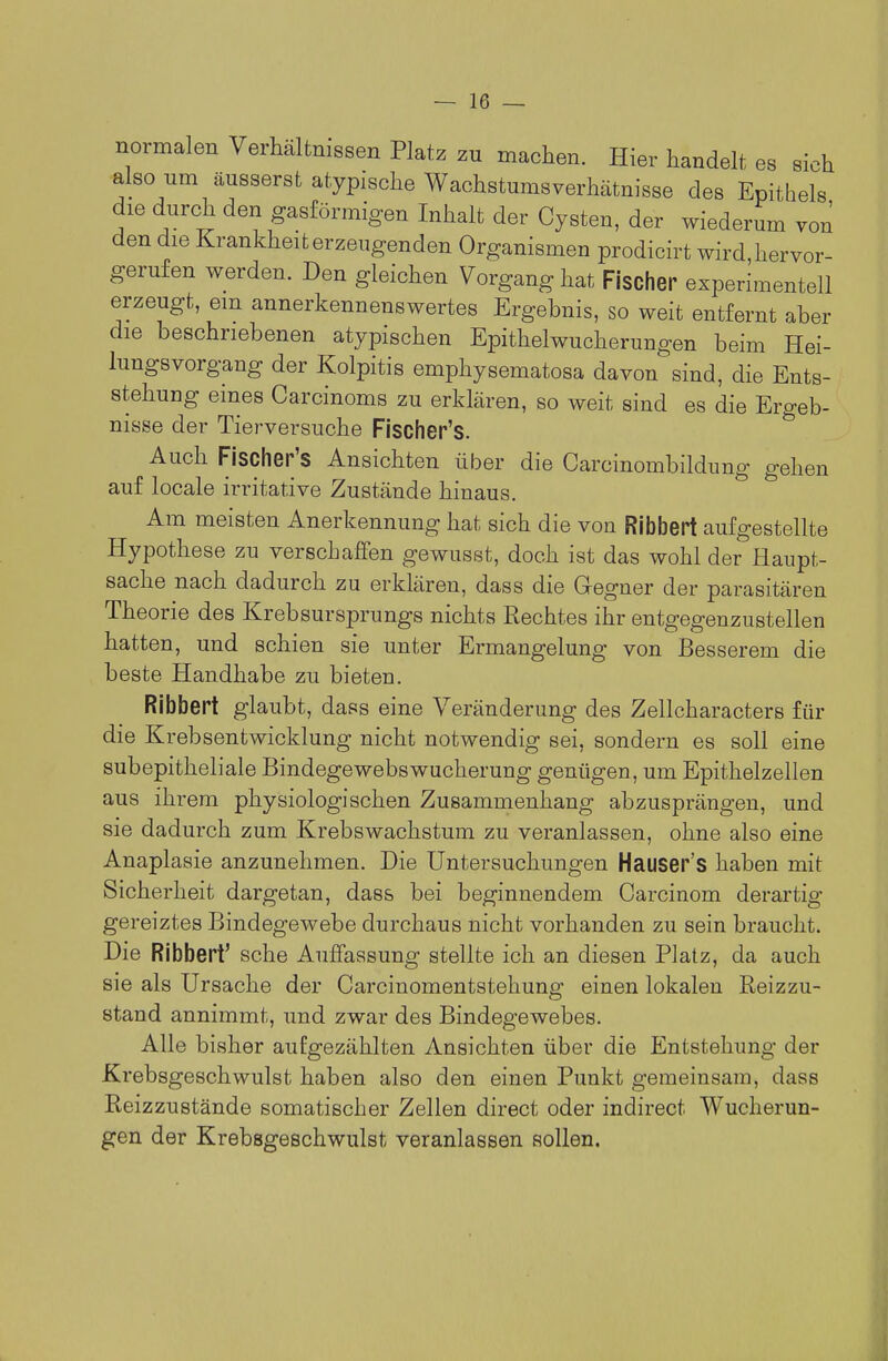 normalen Verhältnissen Platz zu machen. Hier handelt es sich also um äusserst atypische Wachstumsverhätnisse des Epithels die durch den gasförmigen Inhalt der Cysten, der wiederum von den die Krankheit erzeugenden Organismen prodicirt wird,hervor- gerufen werden. Den gleichen Vorgang hat Fischer experimentell erzeugt, em annerkennenswertes Ergebnis, so weit entfernt aber die beschriebenen atypischen Epithelwucherungen beim Hei- lungsvorgang der Kolpitis emphysematosa davon sind, die Ents- stehung eines Carcinoms zu erklären, so weit sind es die Ergeb- nisse der Tierversuche Fischer's. ^ Auch Fischer's Ansichten über die Carcinombildung gehen auf locale irritative Zustände hinaus. Am meisten Anerkennung hat sich die von Ribbert aufgestellte Hypothese zu verschaffen gewusst, doch ist das wohl der Haupt- sache nach dadurch zu erklären, dass die Gegner der parasitären Theorie des Krebsursprungs nichts Rechtes ihr entgegenzustellen hatten, und schien sie unter Ermangelung von Besserem die beste Handhabe zu bieten. Ribbert glaubt, dass eine Veränderung des Zellcharacters für die Krebsentwicklung nicht notwendig sei, sondern es soll eine subepitheliale Bindegewebswucherung genügen, um Epithelzellen aus ihrem physiologischen Zusammenhang abzusprängen, und sie dadurch zum Krebswachstum zu veranlassen, ohne also eine Anaplasie anzunehmen. Die Untersuchungen Hauser's haben mit Sicherheit dargetan, dass bei beginnendem Carcinom derartig gereiztes Bindegewebe durchaus nicht vorhanden zu sein braucht. Die Ribbert' sehe Auffassung stellte ich an diesen Platz, da auch sie als Ursache der Carcinomentstehung einen lokalen Reizzu- stand annimmt, und zwar des Bindegewebes. Alle bisher aufgezählten Ansichten über die Entstehung der Krebsgeschwulst haben also den einen Punkt gemeinsam, dass Reizzustände somatischer Zellen direct oder indirect Wucherun- gen der Krebsgeschwulst veranlassen sollen.