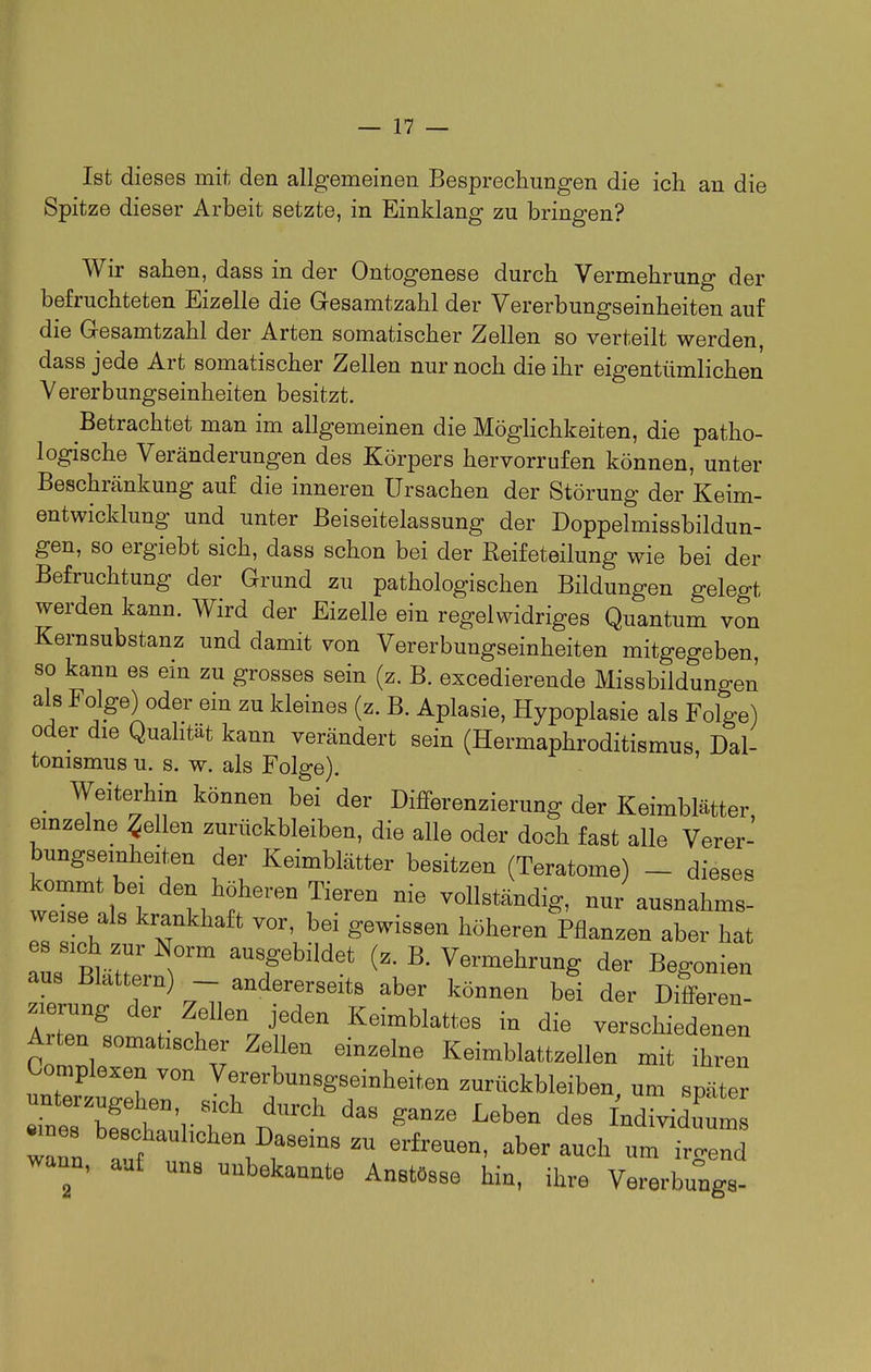 Ist dieses mit den allgemeinen Besprechungen die ich an die Spitze dieser Arbeit setzte, in Einklang zu bringen? Wir sahen, dass in der Ontogenese durch Vermehrung der befruchteten Eizelle die Gesamtzahl der Vererbungseinheiten auf die Gesamtzahl der Arten somatischer Zellen so verteilt werden dass jede Art somatischer Zellen nur noch die ihr eigentümlichen Vererbungseinheiten besitzt. Betrachtet man im allgemeinen die Möglichkeiten, die patho- logische Veränderungen des Körpers hervorrufen können, unter Beschränkung auf die inneren Ursachen der Störung der Keim- entwicklung und unter Beiseitelassung der Doppelmissbildun- gen, so ergiebt sich, dass schon bei der Reifeteilung wie bei der Befruchtung der Grund zu pathologischen Bildungen gelegt werden kann. Wird der Eizelle ein regelwidriges Quantum von Kernsubstanz und damit von Vererbungseinheiten mitgegeben, so kann es ein zu grosses sein (z. B. excedierende Missbildungen als Folge) oder ein zu kleines (z. B. Aplasie, Hypoplasie als Folge) oder die Quahtät kann verändert sein (Hermaphroditismus, Dal- tonismus u. s. w. als Folge). Weiterhin können bei der Differenzierung der Keimblätter, emzelne gellen zurückbleiben, die alle oder doch fast alle Verer- bungseinheiten der Keimblätter besitzen (Teratome) - diese, kommt bei den höheren Tieren nie vollständig, nur ausnahms- weise als krankhaft vor, bei gewissen höheren Pflanzen aber hat aus'ä.itrv^'''' ausgebildet (z. B. Vermehrung der Begonien aus Blattern) _ andererseits aber können bei der Differen- zierung der Zellen jeden Keimblattes in die verschiedenen Arten somatischer Zellen einzelne Keimblattzellen mit ihren Complexen von Vererbunsgseinheiten zurückbleiben um später rne7SurT' ^^^^^ ^^^^^ ^^^^ 7Z ^^^^.^^l^^^^^^I^asems zu erfreuen, aber auch um irgend wann, auf uns unbekannte Anstösse hin, ihre Vererbu^ga-