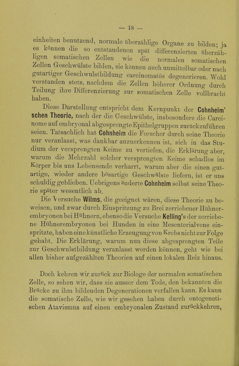 emheiten benutzend, normale überzählige Organe zu bilden- ia es können die so entstandenen spät differenzierten überzäh- ligen somatischen Zellen wie die normalen somatischen Zellen (:.eschwül8te bilden, sie können auch unmittelbar oder nach gutartiger Geschwulstbildung carcinomatös degenerieren Wohl verstanden stets, nachdem die Zellen höherer Ordnung durch Teilung ihre Dififerenzierung zur somatischen Zelle vollbracht haben. Diese Darstellung entspricht dem Kernpunkt der Cohnheim' sehen Theorie, nach der die Geschwülste, insbesondere die Carci- nome auf embryonal abgesprengte Epithelgruppen zurückzuführen seien. Tatsachlich hat Cohnheim die Forscher durch seine Theorie nur veranlasst, was dankbar anzuerkennen ist, sich in das Stu- dium der versprengten Keime zu vertiefen, die Erklärung aber, warum die Mehrzahl solcher versprengten Keime schadlos im Körper bis ans Lebensende verharrt, warum aber die einen gut- artige, wieder andere bösartige Geschwülste liefern, ist er uns schuldig geblieben, üebrigens änderte Cohnheim selbst seine Theo- rie später wesentlich ab. Die Versuche Wilms, die geeignet wären, diese Theorie zu be- weisen, und zwar durch Einspritzung zu Brei zerriebener Hühner- embryonen bei Hühnern, ebenso die Versuche Keiiing's der zerriebe- ne Hühnerembryonen bei Hunden in eine Mesenterialvene ein- spritzte, haben eine künstliche Erzeugung von Krebs nicht zur Folge gehabt. Die Erklärung, warum nun diese abgesprengten Teile zur GißschwuIstbildung veranlasst werden können, geht wie bei allen bisher aufgezählten Theorien auf einen lokalen Reiz hinaus. Doch kehren wir zurück zur Biologe der normalen somatischen Zelle, so sehen wir, dass sie ausser dem Tode, den bekannten die Brücke zu ihm bildenden Degenerationen verfallen kann. Es kann die somatische Zelle, wie wir gesehen haben durch ontogeneti- schen Atavismus auf einen embryonalen Zustand zurückkehren,