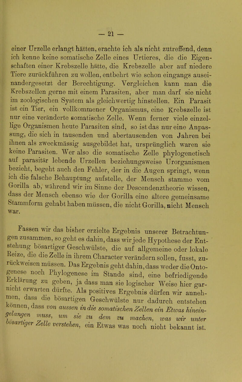 einer Urzelle erlangt hätten, erachte ich als nicht zutreffend, denn ich kenne keine somatische Zelle eines Urtieres, die die Eigen- schaften einer Krebszelle hätte, die Krebszelle aber auf niedere Tiere zurückführen zu wollen, entbehrt wie schon eingangs ausei- nandergesetzt der Berechtigung. Vergleichen kann man die Krebszellen gerne mit einem Parasiten, aber man darf sie nicht im zoologischen System als gleichwertig hinstellen. Ein Parasit ist ein Tier, ein vollkommener Organismus, eine Krebszelle ist nur eine veränderte somatische Zelle. Wenn ferner viele einzel- lige Organismen heute Parasiten sind, so ist das nur eine Anpas- sung, die sich in tausenden und abertausenden von Jahren bei ihnen als zweckmässig ausgebildet hat, ursprünglich waren sie keine Parasiten. Wer also die somatische Zelle phylogenetisch auf parasitär lebende ürzellen beziehungsweise ürorganismen bezieht, begeht auch den Fehler, der in die Augen springt, wenn ich die falsche Behauptung aufstelle, der Mensch stamme vom Gorilla ab, während wir im Sinne der Descendenztheorie wissen, dass der Mensch ebenso wie der Gorilla eine ältere gemeinsame Stammform gehabt haben müssen, die nicht Gorilla, nicht Mensch war. Fassen wir das bisher erzielte Ergebnis unserer Betrachtun- gen zusammen, so geht es dahin, dass wir jede Hypothese der Ent- stehung bösartiger Geschwülste, die auf allgemeine oder lokale Reize, die die Zelle in ihrem Character verändern sollen, fusst, zu- rückweisen müssen. Das Ergebnis geht dahin, dass weder die Onto- genese noch Phylogenese im Stande sind, eine befriedigende Mlarung zu geben, ja dass man sie logischer Weise hier gar- nicht erwarten dürfte. Als positives Ergebnis dürfen wir anneh- men, dass die bösartigen Geschwülste nur dadurch entstehen J^onnen, dass von aussen in die somatischen Zellen ein Etwas hinein- geiangen muss, um sie zu dem zu machen, was wir unter oosartiger Zelle verstehen, ein Etwas was noch nicht bekannt ist.