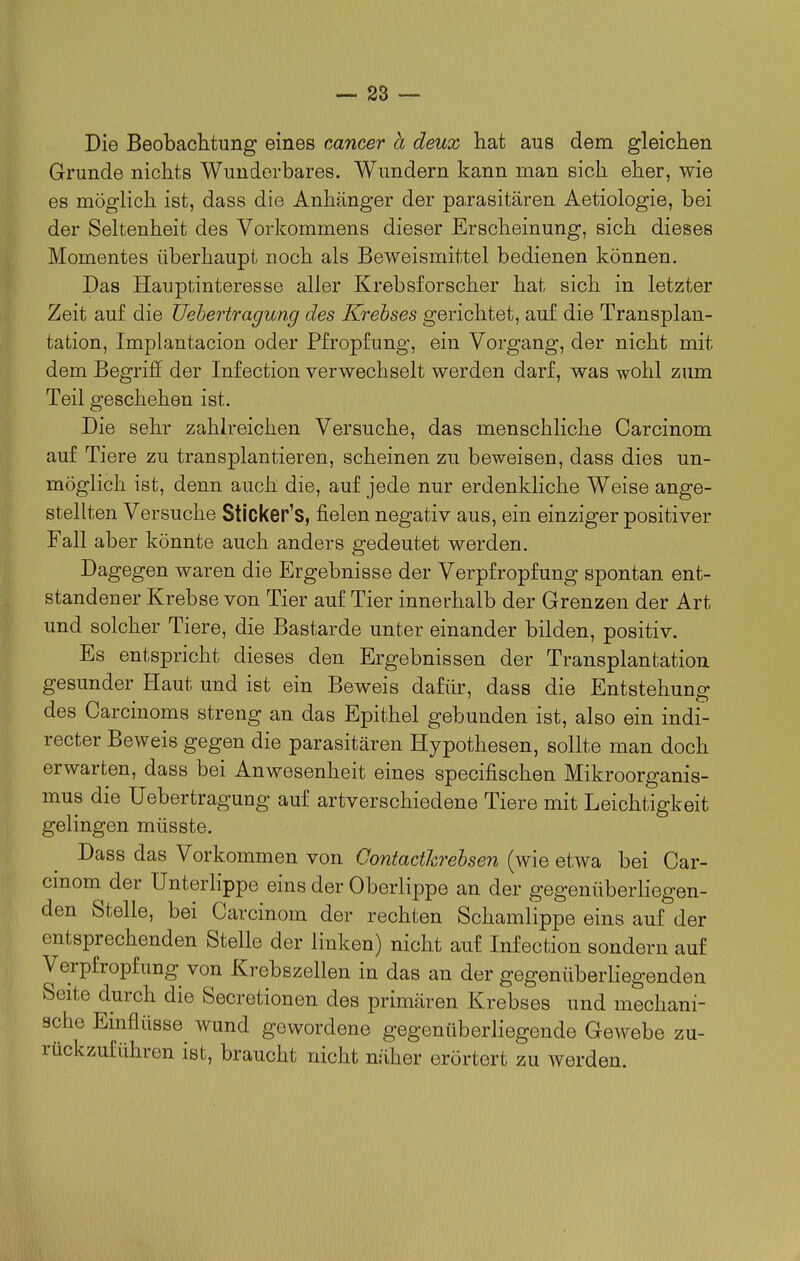 Die Beobachtung eines Cancer ä deux hat aus dem gleichen Grunde nichts Wundorbares. Wundern kann man sich eher, wie es möglich ist, dass die Anhänger der parasitären Aetiologie, bei der Seltenheit des Vorkommens dieser Erscheinung, sich dieses Momentes überhaupt noch als Beweismittel bedienen können. Das Hauptinteresse aller Krebsforscher hat sich in letzter Zeit auf die Uehertragung des Krebses gerichtet, auf die Transplan- tation, Implantacion oder Pfropfung, ein Vorgang, der nicht mit dem Begriff der Infection verwechselt werden darf, was wohl zum Teil geschehen ist. Die sehr zahlreichen Versuche, das menschliche Carcinom auf Tiere zu transplantieren, scheinen zu beweisen, dass dies un- möglich ist, denn auch die, auf jede nur erdenkliche Weise ange- stellten Versuche Sticker's, fielen negativ aus, ein einziger positiver Fall aber könnte auch anders gedeutet werden. Dagegen waren die Ergebnisse der Verpfropfung spontan ent- standener Krebse von Tier auf Tier innerhalb der Grenzen der Art und solcher Tiere, die Bastarde unter einander bilden, positiv. Es entspricht dieses den Ergebnissen der Transplantation gesunder Haut und ist ein Beweis dafür, dass die Entstehung des Carcinoms streng an das Epithel gebunden ist, also ein indi- recter Beweis gegen die parasitären Hypothesen, sollte man doch erwarten, dass bei Anwesenheit eines specifischen Mikroorganis- mus die Uehertragung auf artverschiedene Tiere mit Leichtigkeit gelingen müsste. Dass das Vorkommen von Contacthrehsen (wie etwa bei Car- cmom der Unterlippe eins der Oberlippe an der gegenüberliegen- den Stelle, bei Carcinom der rechten Schamlippe eins auf der entsprechenden Stelle der linken) nicht auf Infection sonder n auf Verpfropfung von Krebszellen in das an der gegenüberHegenden Seite durch die Secretionen des primären Krebses und mechani- sche Einflüsse wund gewordene gegenüberliegende Gewebe zu- rückzuführen ist, braucht nicht näher erörtert zu werden.