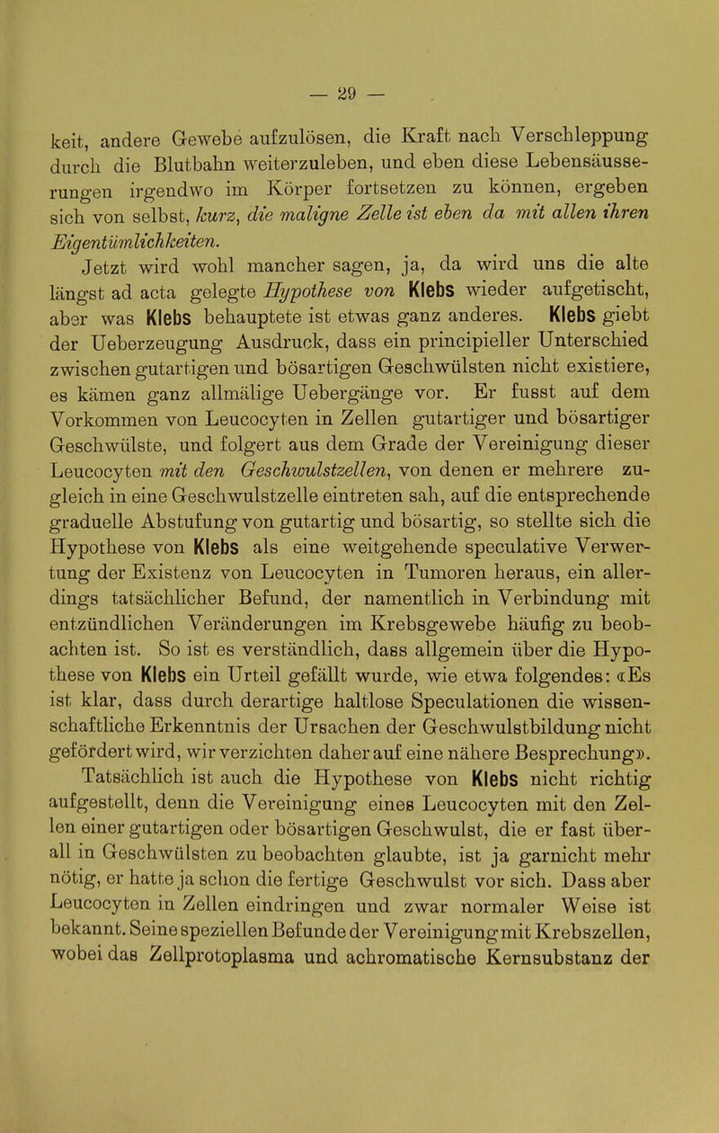 keit, andere Gewebe aufzulösen, die Kraft nacli Verschleppung durch die Blutbahn weiterzuleben, und eben diese Lebensäusse- rungen irgendwo im Körper fortsetzen zu können, ergeben sich von selbst, kurz, die maligne Zelle ist ehen da mit allen ihren If Eigentümlichkeiten. Jetzt wird wohl mancher sagen, ja, da wird uns die alte längst ad acta gelegte Hypothese von Klebs wieder aufgetischt, aber was Klebs behauptete ist etwas ganz anderes. Klebs giebt der Ueberzeugung Ausdruck, dass ein principieller Unterschied zwischen gutartigen und bösartigen Geschwülsten nicht existiere, es kämen ganz allmälige Uebergänge vor. Er fusst auf dem Vorkommen von Leucocyten in Zellen gutartiger und bösartiger Geschwülste, und folgert aus dem Grade der Vereinigung dieser Leucocyten mit den Geschwulstzellen, von denen er mehrere zu- gleich in eine Geschwulstzelle eintreten sah, auf die entsprechende graduelle Abstufung von gutartig und bösartig, so stellte sich die Hypothese von Klebs als eine weitgehende speculative Verwer- tung der Existenz von Leucocyten in Tumoren heraus, ein aller- dings tatsächHcher Befund, der namentlich in Verbindung mit entzündlichen Veränderungen im Krebsgewebe häufig zu beob- achten ist. So ist es verständlich, dass allgemein über die Hypo- these von Klebs ein Urteil gefällt wurde, wie etwa folgendes: «Es ist klar, dass durch derartige haltlose Speculationen die wissen- schaftliche Erkenntnis der Ursachen der Geschwulstbildung nicht gefördert wird, wir verzichten daher auf eine nähere Besprechung». Tatsächlich ist auch die Hypothese von Klebs nicht richtig aufgestellt, denn die Vereinigung eines Leucocyten mit den Zel- len einer gutartigen oder bösartigen Geschwulst, die er fast über- all in Geschwülsten zu beobachten glaubte, ist ja garnicht mehr nötig, er hatte ja schon die fertige Geschwulst vor sich. Dass aber Leucocyten in Zellen eindringen und zwar normaler Weise ist bekannt. Seine speziellen Befunde der Vereinigung mit Krebszellen, wobei das Zellprotoplasma und achromatische Kernsubstanz der