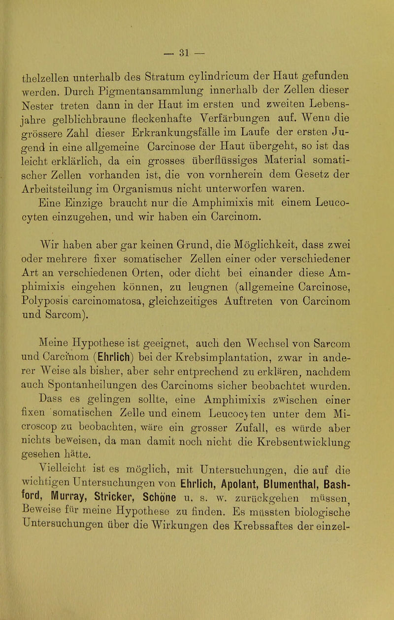 thelzellen unterhalb des Stratum cylindricum der Haut gefunden werden. Durch Pigmentansammlung innerhalb der Zellen dieser Nester treten dann in der Haut im ersten und zweiten Lebens- jahre gelblichbraune fleckenhafte Verfärbungen auf. Wenn die l| grössere Zahl dieser Erkrankungsfälle im Laufe der ersten Ju- gend in eine allgemeine Carcinose der Haut übergeht, so ist das leicht erklärlich, da ein grosses überflüssiges Material somati- scher Zellen vorhanden ist, die von vornherein dem Gesetz der Arbeitsteilung im Organismus nicht unterworfen waren. Eine Einzige braucht nur die Amphimixis mit einem Leuco- cyten einzugehen, und wir haben ein Carcinom. Wir haben aber gar keinen Grund, die Möglichkeit, dass zwei oder mehrere fixer somatischer Zellen einer oder verschiedener Art an verschiedenen Orten, oder dicht bei einander diese Am- phimixis eingehen können, zu leugnen (allgemeine Carcinose, I' Polyposis carcinomatosa, gleichzeitiges Auftreten von Carcinom und Sarcom). Meine Hypothese ist geeignet, auch den Wechsel von Sarcom und Carci'nom (Ehrlich) bei der Krebsimplantation, zwar in ande- rer Weise als bisher, aber sehr entprechend zu erklären, nachdem auch Spontanheilungen des Carcinoms sicher beobachtet wurden. Dass es gelingen sollte, eine Amphimixis zwischen einer fixen somatischen Zelle und einem Leucoc>ten unter dem Mi- croscop zu beobachten, wäre ein grosser Zufall, es würde aber nichts beweisen, da man damit noch nicht die Krebsentwicklung gesehen hätte. Vielleicht ist es möglich, mit Untersuchungen, die auf die wichtigen Untersuchungen von Ehrlich, Apolant, Blumenthal, Bash- ford, Wlurray, Stricker, Schöne u, s. w. zurückgehen müssen Beweise für meine Hypothese zu finden. Es müssten biologische Untersuchungen über die Wirkungen des Krebssaftes der einzel-